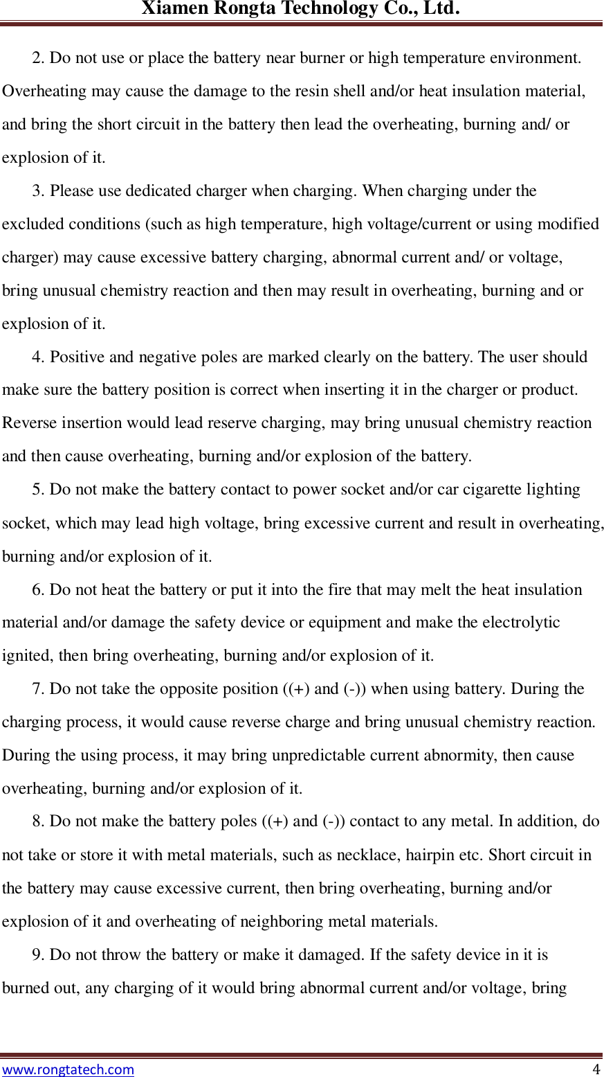 Xiamen Rongta Technology Co., Ltd. www.rongtatech.com 4 2. Do not use or place the battery near burner or high temperature environment. Overheating may cause the damage to the resin shell and/or heat insulation material, and bring the short circuit in the battery then lead the overheating, burning and/ or explosion of it. 3. Please use dedicated charger when charging. When charging under the excluded conditions (such as high temperature, high voltage/current or using modified charger) may cause excessive battery charging, abnormal current and/ or voltage, bring unusual chemistry reaction and then may result in overheating, burning and or explosion of it.   4. Positive and negative poles are marked clearly on the battery. The user should make sure the battery position is correct when inserting it in the charger or product. Reverse insertion would lead reserve charging, may bring unusual chemistry reaction and then cause overheating, burning and/or explosion of the battery. 5. Do not make the battery contact to power socket and/or car cigarette lighting socket, which may lead high voltage, bring excessive current and result in overheating, burning and/or explosion of it. 6. Do not heat the battery or put it into the fire that may melt the heat insulation material and/or damage the safety device or equipment and make the electrolytic ignited, then bring overheating, burning and/or explosion of it. 7. Do not take the opposite position ((+) and (-)) when using battery. During the charging process, it would cause reverse charge and bring unusual chemistry reaction. During the using process, it may bring unpredictable current abnormity, then cause overheating, burning and/or explosion of it. 8. Do not make the battery poles ((+) and (-)) contact to any metal. In addition, do not take or store it with metal materials, such as necklace, hairpin etc. Short circuit in the battery may cause excessive current, then bring overheating, burning and/or explosion of it and overheating of neighboring metal materials. 9. Do not throw the battery or make it damaged. If the safety device in it is burned out, any charging of it would bring abnormal current and/or voltage, bring 