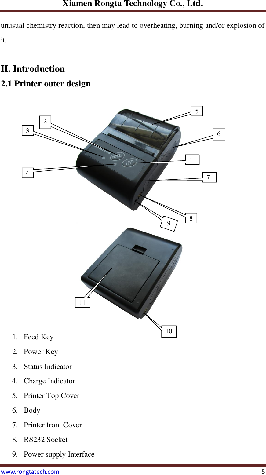 Xiamen Rongta Technology Co., Ltd. www.rongtatech.com 5 unusual chemistry reaction, then may lead to overheating, burning and/or explosion of it.  II. Introduction 2.1 Printer outer design    1. Feed Key 2. Power Key 3. Status Indicator 4. Charge Indicator 5. Printer Top Cover 6. Body 7. Printer front Cover 8. RS232 Socket 9. Power supply Interface 10 11 32 4 1 5 8 2 6 7 9 