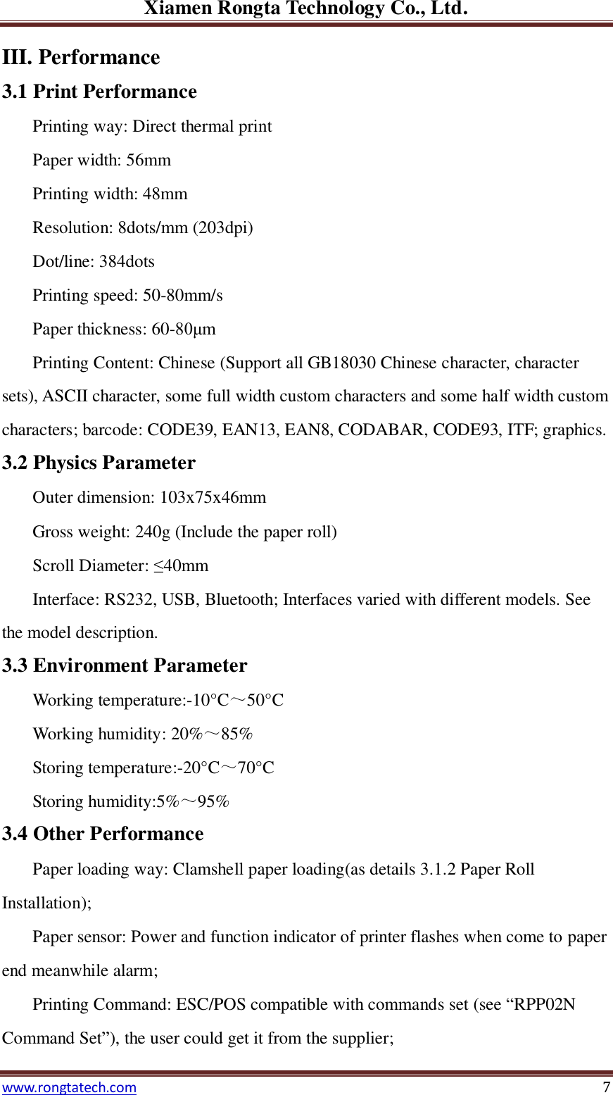 Xiamen Rongta Technology Co., Ltd. www.rongtatech.com 7 III. Performance 3.1 Print Performance Printing way: Direct thermal print Paper width: 56mm Printing width: 48mm Resolution: 8dots/mm (203dpi) Dot/line: 384dots Printing speed: 50-80mm/s Paper thickness: 60-80&mu;m Printing Content: Chinese (Support all GB18030 Chinese character, character sets), ASCII character, some full width custom characters and some half width custom characters; barcode: CODE39, EAN13, EAN8, CODABAR, CODE93, ITF; graphics. 3.2 Physics Parameter Outer dimension: 103x75x46mm   Gross weight: 240g (Include the paper roll) Scroll Diameter: &le;40mm Interface: RS232, USB, Bluetooth; Interfaces varied with different models. See the model description. 3.3 Environment Parameter Working temperature:-10&deg;C ～50&deg;C    Working humidity: 20%～85%   Storing temperature:-20&deg;C ～70&deg;C    Storing humidity:5%～95%   3.4 Other Performance Paper loading way: Clamshell paper loading(as details 3.1.2 Paper Roll Installation);   Paper sensor: Power and function indicator of printer flashes when come to paper end meanwhile alarm; Printing Command: ESC/POS compatible with commands set (see &ldquo;RPP02N Command Set&rdquo;), the user could get it from the supplier;   