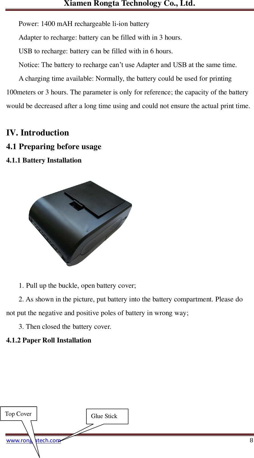 Xiamen Rongta Technology Co., Ltd. www.rongtatech.com 8 Power: 1400 mAH rechargeable li-ion battery Adapter to recharge: battery can be filled with in 3 hours. USB to recharge: battery can be filled with in 6 hours. Notice: The battery to recharge can&rsquo;t use Adapter and USB at the same time. A charging time available: Normally, the battery could be used for printing 100meters or 3 hours. The parameter is only for reference; the capacity of the battery would be decreased after a long time using and could not ensure the actual print time.  IV. Introduction 4.1 Preparing before usage   4.1.1 Battery Installation     1. Pull up the buckle, open battery cover; 2. As shown in the picture, put battery into the battery compartment. Please do not put the negative and positive poles of battery in wrong way; 3. Then closed the battery cover. 4.1.2 Paper Roll Installation          Top Cover Glue Stick 