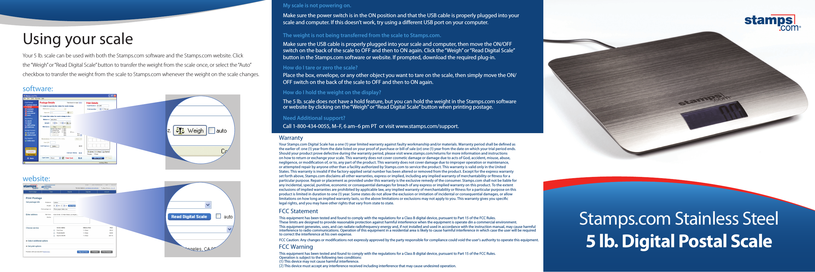 Your 5 lb. scale can be used with both the Stamps.com software and the Stamps.com website. Click  the &ldquo;Weigh&rdquo; or &ldquo;Read Digital Scale&rdquo; button to transfer the weight from the scale once, or select the &ldquo;Auto&rdquo; checkbox to transfer the weight from the scale to Stamps.com whenever the weight on the scale changes.Using your scalesoftware:website:My scale is not powering on. Make sure the power switch is in the ON position and that the USB cable is properly plugged into your scale and computer. If this doesn&rsquo;t work, try using a dierent USB port on your computer. The weight is not being transferred from the scale to Stamps.com.Make sure the USB cable is properly plugged into your scale and computer, then move the ON/OFF switch on the back of the scale to OFF and then to ON again. Click the &ldquo;Weigh&rdquo; or &ldquo;Read Digital Scale&rdquo; button in the Stamps.com software or website. If prompted, download the required plug-in.How do I tare or zero the scale?Place the box, envelope, or any other object you want to tare on the scale, then simply move the ON/OFF switch on the back of the scale to OFF and then to ON again.How do I hold the weight on the display?The 5 lb. scale does not have a hold feature, but you can hold the weight in the Stamps.com software or website by clicking on the &ldquo;Weigh&rdquo; or &ldquo;Read Digital Scale&rdquo; button when printing postage.Need Additional support? Call 1-800-434-0055, M&ndash;F, 6 am&ndash;6 pm PT  or visit www.stamps.com/support.WarrantyYour Stamps.com Digital Scale has a one (1) year limited warranty against faulty workmanship and/or materials. Warranty period shall be dened as the earlier of: one (1) year from the date listed on your proof of purchase or bill of sale (or) one (1) year from the date on which your trial period ends. Should your product prove defective during the warranty period, please visit www.stamps.com/returns for more information and instructions on how to return or exchange your scale. This warranty does not cover cosmetic damage or damage due to acts of God, accident, misuse, abuse, negligence, or modication of, or to, any part of the product. This warranty does not cover damage due to improper operation or maintenance, or attempted repair by anyone other than a facility authorized by Stamps.com to service the product. This warranty is valid only in the United States. This warranty is invalid if the factory-applied serial number has been altered or removed from the product. Except for the express warranty set forth above, Stamps.com disclaims all other warranties, express or implied, including any implied warranty of merchantability or tness for a particular purpose. Repair or placement as provided under this warranty is the exclusive remedy of the consumer. Stamps.com shall not be liable for any incidental, special, punitive, economic or consequential damages for breach of any express or implied warranty on this product. To the extent exclusions of implied warranties are prohibited by applicable law, any implied warranty of merchantability or tness for a particular purpose on this product is limited in duration to one (1) year. Some states do not allow the exclusion or imitation of incidental or consequential damages, or allow limitations on how long an implied warranty lasts, so the above limitations or exclusions may not apply to you. This warranty gives you specic legal rights, and you may have other rights that vary from state to state.Stamps.com Stainless Steel5 lb. Digital Postal ScaleThis equipment has been tested and found to comply with the regulations for a Class B digital device, pursuant to Part 15 of the FCC Rules. (1) This device may not cause harmful interference.(1) This device must accept any interference received including interference that may cause undesired operation.Operation is subject to the following two conditions:FCC StatementFCC WarningThis equipment has been tested and found to comply with the regulations for a Class B digital device, pursuant to Part 15 of the FCC Rules. These limits are designed to provide reasonable protection against harmful interference when the equipment is operate din a commercial environment.This equipment generates, uses, and can radiate radiofrequency energy and, if not installed and used in accordance with the instruction manual, may cause harmfulinterference to radio communications. Operation of this equipment in a residential area is likely to cause harmful interference in which case the user will be requiredto correct the interference at his own expense.FCC Caution: Any changes or modifications not expressly approved by the party responsible for compliance could void the user&rsquo;s authority to operate this equipment.