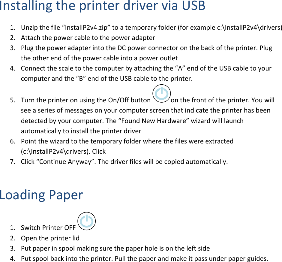 InstallingtheprinterdriverviaUSB1. Unzipthefile&ldquo;InstallP2v4.zip&rdquo;toatemporaryfolder(forexamplec:\InstallP2v4\drivers)2. Attachthepowercabletothepoweradapter3. PlugthepoweradapterintotheDCpowerconnectoronthebackoftheprinter.Plugtheotherendofthepowercableintoapoweroutlet4. Connectthescaletothecomputerbyattachingthe&ldquo;A&rdquo;endoftheUSBcabletoyourcomputerandthe&ldquo;B&rdquo;endoftheUSBcabletotheprinter.5. TurntheprinteronusingtheOn/Offbuttononthefrontoftheprinter.Youwillseeaseriesofmessagesonyourcomputerscreenthatindicatetheprinterhasbeendetectedbyyourcomputer.The&ldquo;FoundNewHardware&rdquo;wizardwilllaunchautomaticallytoinstalltheprinterdriver6. Pointthewizardtothetemporaryfolderwherethefileswereextracted(c:\InstallP2v4\drivers).Click7. Click&ldquo;ContinueAnyway&rdquo;.Thedriverfileswillbecopiedautomatically.LoadingPaper1. SwitchPrinterOFF2. Opentheprinterlid3. Putpaperinspoolmakingsurethepaperholeisontheleftside4. Putspoolbackintotheprinter.Pullthepaperandmakeitpassunderpaperguides.