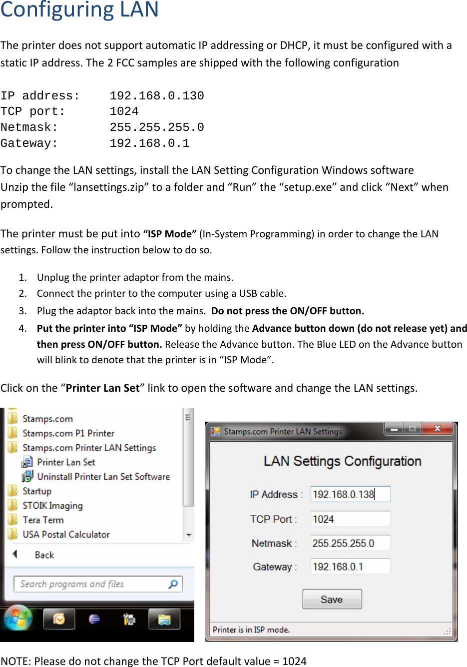 ConfiguringLANTheprinterdoesnotsupportautomaticIPaddressingorDHCP,itmustbeconfiguredwithastaticIPaddress.The2FCCsamplesareshippedwiththefollowingconfigurationIP address:   192.168.0.130 TCP port:   1024 Netmask:   255.255.255.0 Gateway:   192.168.0.1TochangetheLANsettings,installtheLANSettingConfigurationWindowssoftwareUnzipthefile&ldquo;lansettings.zip&rdquo;toafolderand&ldquo;Run&rdquo;the&ldquo;setup.exe&rdquo;andclick&ldquo;Next&rdquo;whenprompted.Theprintermustbeputinto&ldquo;ISPMode&rdquo;(In‐SystemProgramming)inordertochangetheLANsettings.Followtheinstructionbelowtodoso.1. Unplugtheprinteradaptorfromthemains.2. ConnecttheprintertothecomputerusingaUSBcable.3. Plugtheadaptorbackintothemains.DonotpresstheON/OFFbutton.4. Puttheprinterinto&ldquo;ISPMode&rdquo;byholdingtheAdvancebuttondown(donotreleaseyet)andthenpressON/OFFbutton.ReleasetheAdvancebutton.TheBlueLEDontheAdvancebuttonwillblinktodenotethattheprinterisin&ldquo;ISPMode&rdquo;.Clickonthe&ldquo;PrinterLanSet&rdquo;linktoopenthesoftwareandchangetheLANsettings. NOTE:PleasedonotchangetheTCPPortdefaultvalue=1024