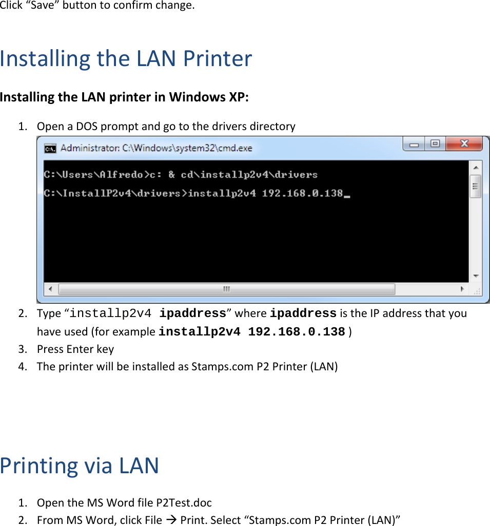 Click&ldquo;Save&rdquo;buttontoconfirmchange.InstallingtheLANPrinterInstallingtheLANprinterinWindowsXP:1. OpenaDOSpromptandgotothedriversdirectory2. Type&ldquo;installp2v4 ipaddress&rdquo;whereipaddressistheIPaddressthatyouhaveused(forexampleinstallp2v4 192.168.0.138)3. PressEnterkey4. TheprinterwillbeinstalledasStamps.comP2Printer(LAN)PrintingviaLAN1. OpentheMSWordfileP2Test.doc2. FromMSWord,clickFilePrint.Select&ldquo;Stamps.comP2Printer(LAN)&rdquo;