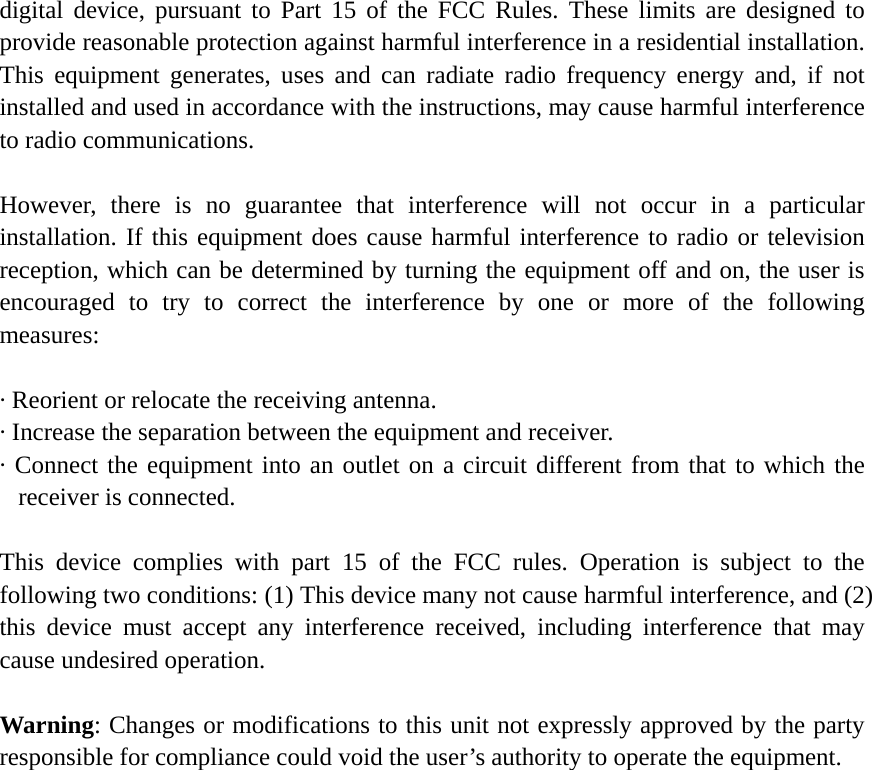 digital device, pursuant to Part 15 of the FCC Rules. These limits are designed to provide reasonable protection against harmful interference in a residential installation. This equipment generates, uses and can radiate radio frequency energy and, if not installed and used in accordance with the instructions, may cause harmful interference to radio communications.    However, there is no guarantee that interference will not occur in a particular installation. If this equipment does cause harmful interference to radio or television reception, which can be determined by turning the equipment off and on, the user is encouraged to try to correct the interference by one or more of the following measures:   · Reorient or relocate the receiving antenna.   · Increase the separation between the equipment and receiver.   · Connect the equipment into an outlet on a circuit different from that to which the receiver is connected.    This device complies with part 15 of the FCC rules. Operation is subject to the following two conditions: (1) This device many not cause harmful interference, and (2) this device must accept any interference received, including interference that may cause undesired operation.  Warning: Changes or modifications to this unit not expressly approved by the party responsible for compliance could void the user’s authority to operate the equipment.                     