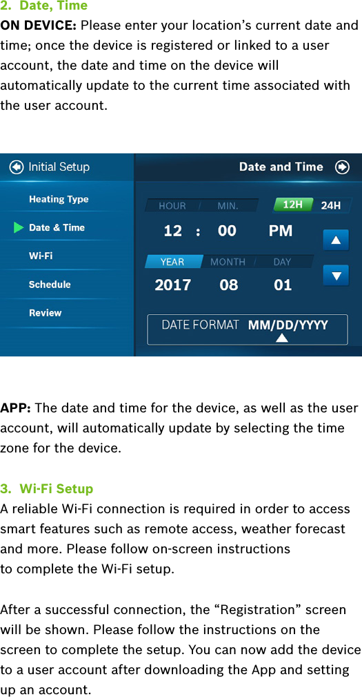 2.  Date, TimeON DEVICE: Please enter your location’s current date and time; once the device is registered or linked to a user account, the date and time on the device will automatically update to the current time associated with the user account.APP: The date and time for the device, as well as the user account, will automatically update by selecting the time zone for the device.3.  Wi-Fi SetupA reliable Wi-Fi connection is required in order to access smart features such as remote access, weather forecast and more. Please follow on-screen instructions  to complete the Wi-Fi setup. After a successful connection, the “Registration” screen will be shown. Please follow the instructions on the screen to complete the setup. You can now add the device to a user account after downloading the App and setting up an account.