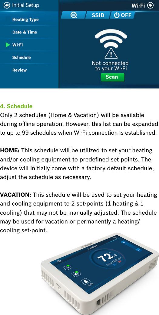 4. ScheduleOnly 2 schedules (Home &amp; Vacation) will be available during oﬄine operation. However, this list can be expanded to up to 99 schedules when Wi-Fi connection is established.HOME: This schedule will be utilized to set your heating and/or cooling equipment to predeﬁned set points. The device will initially come with a factory default schedule, adjust the schedule as necessary.VACATION: This schedule will be used to set your heating and cooling equipment to 2 set-points (1 heating &amp; 1 cooling) that may not be manually adjusted. The schedule may be used for vacation or permanently a heating/cooling set-point.Sections  to be added