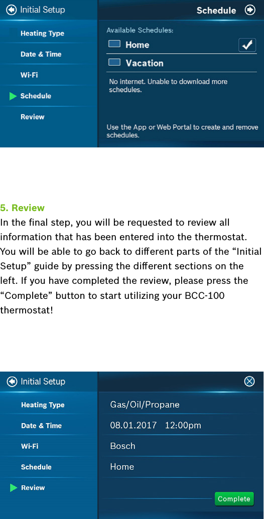 5. ReviewIn the ﬁnal step, you will be requested to review all information that has been entered into the thermostat. You will be able to go back to diﬀerent parts of the “Initial Setup” guide by pressing the diﬀerent sections on the left. If you have completed the review, please press the “Complete” button to start utilizing your BCC-100 thermostat!