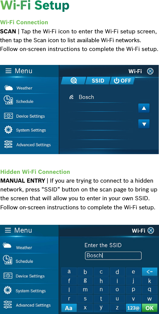 Wi-Fi ConnectionSCAN | Tap the Wi-Fi icon to enter the Wi-Fi setup screen, then tap the Scan icon to list available Wi-Fi networks. Follow on-screen instructions to complete the Wi-Fi setup.Hidden Wi-Fi ConnectionMANUAL ENTRY | If you are trying to connect to a hidden network, press “SSID” button on the scan page to bring up the screen that will allow you to enter in your own SSID. Follow on-screen instructions to complete the Wi-Fi setup.Wi-Fi Setup