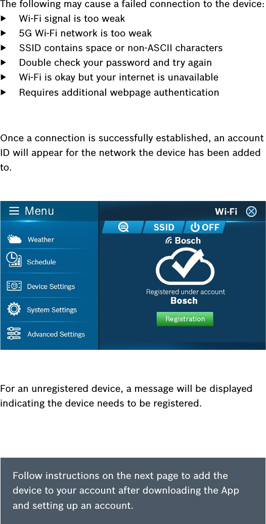 Follow instructions on the next page to add the device to your account after downloading the App and setting up an account. The following may cause a failed connection to the device: ▶Wi-Fi signal is too weak ▶5G Wi-Fi network is too weak ▶SSID contains space or non-ASCII characters ▶Double check your password and try again ▶Wi-Fi is okay but your internet is unavailable ▶Requires additional webpage authenticationFor an unregistered device, a message will be displayed indicating the device needs to be registered.Once a connection is successfully established, an account ID will appear for the network the device has been added to.