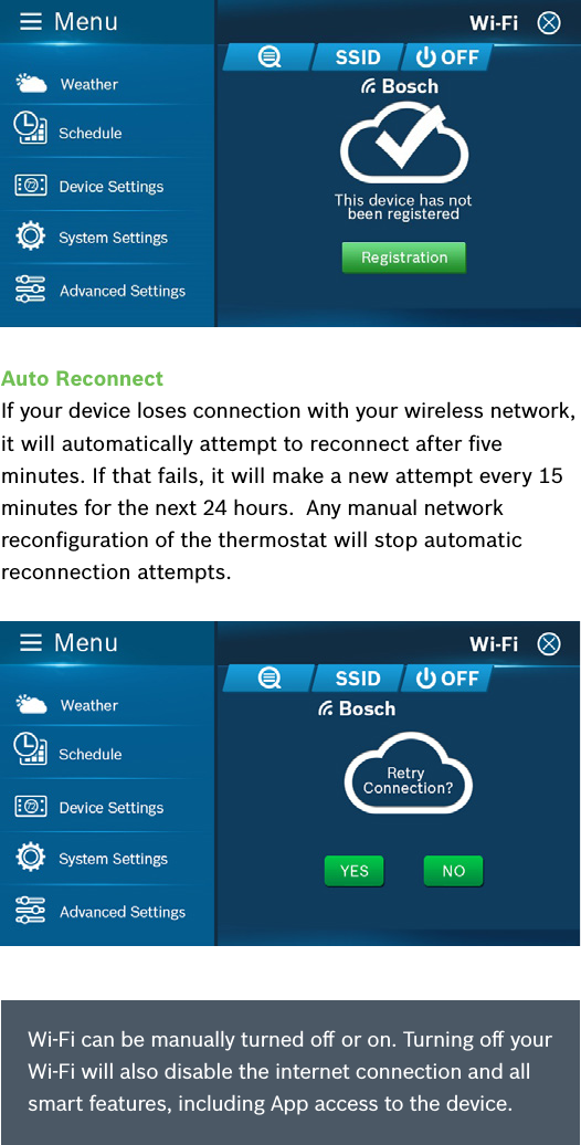 Auto ReconnectIf your device loses connection with your wireless network, it will automatically attempt to reconnect after ﬁve minutes. If that fails, it will make a new attempt every 15 minutes for the next 24 hours.  Any manual network reconﬁguration of the thermostat will stop automatic reconnection attempts.Wi-Fi can be manually turned oﬀ or on. Turning oﬀ your Wi-Fi will also disable the internet connection and all smart features, including App access to the device.