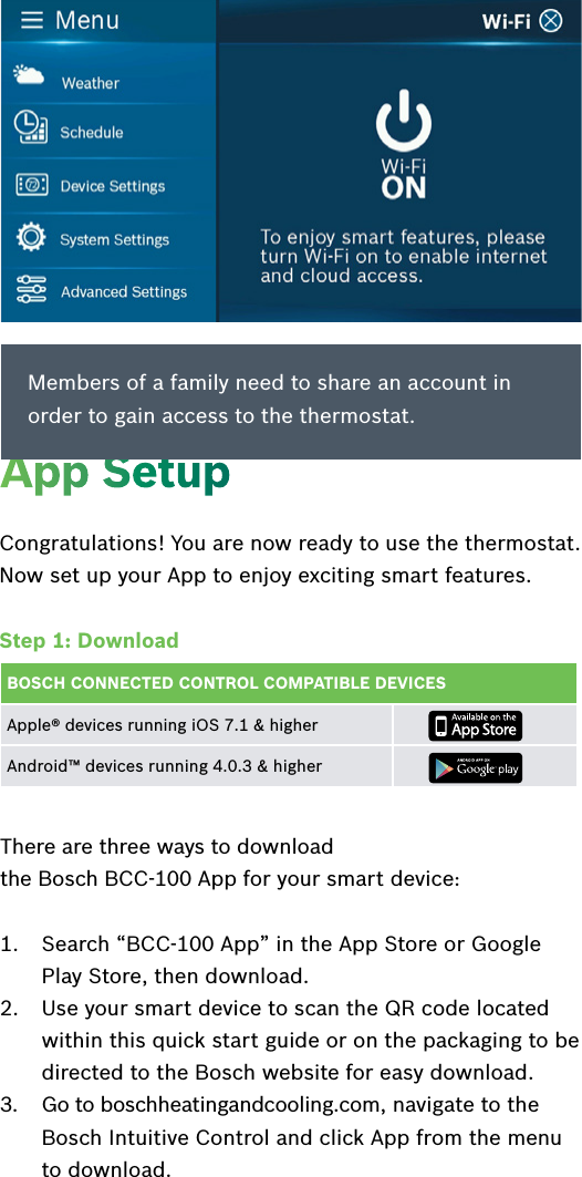 Congratulations! You are now ready to use the thermostat. Now set up your App to enjoy exciting smart features. Step 1: DownloadBOSCH CONNECTED CONTROL COMPATIBLE DEVICESApple® devices running iOS 7.1 &amp; higher Android™ devices running 4.0.3 &amp; higherThere are three ways to download  the Bosch BCC-100 App for your smart device: 1.  Search “BCC-100 App” in the App Store or Google Play Store, then download.2.  Use your smart device to scan the QR code located within this quick start guide or on the packaging to be directed to the Bosch website for easy download.3.  Go to boschheatingandcooling.com, navigate to the Bosch Intuitive Control and click App from the menu to download.App SetupMembers of a family need to share an account in order to gain access to the thermostat.