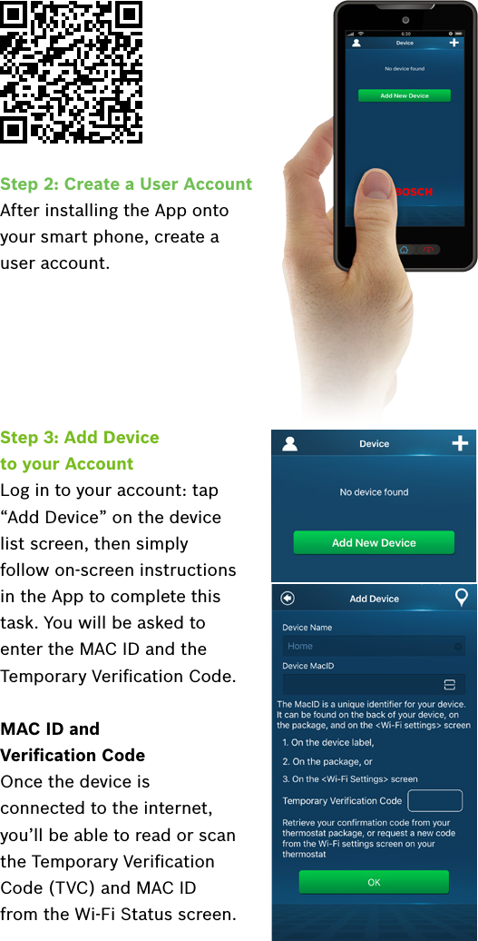 Step 3: Add Device  to your AccountLog in to your account: tap  “Add Device” on the device  list screen, then simply follow on-screen instructions in the App to complete this task. You will be asked to enter the MAC ID and the Temporary Veriﬁcation Code.MAC ID and  Veriﬁcation CodeOnce the device is connected to the internet, you’ll be able to read or scan the Temporary Veriﬁcation Code (TVC) and MAC ID from the Wi-Fi Status screen.Step 2: Create a User AccountAfter installing the App onto your smart phone, create a user account.