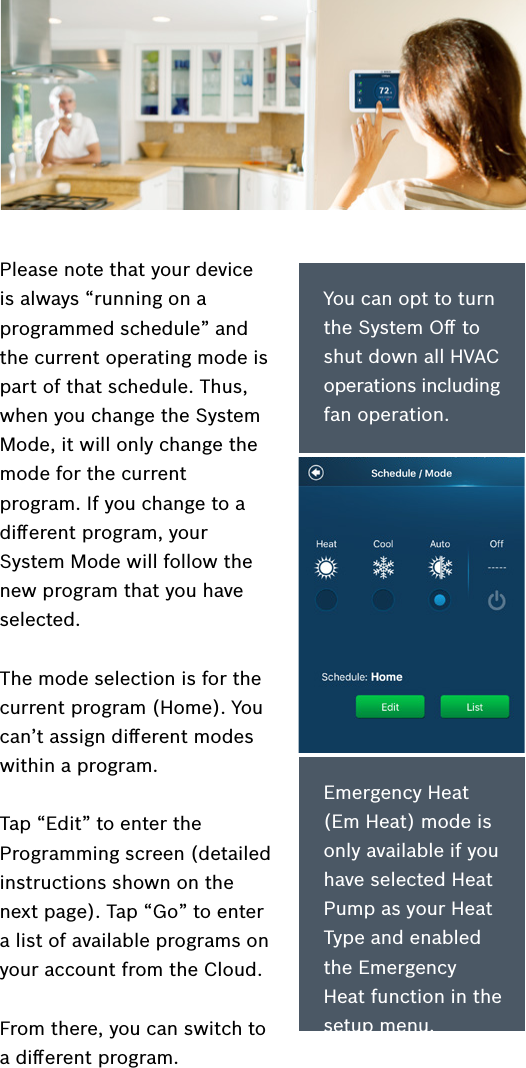 Please note that your device is always “running on a programmed schedule” and the current operating mode is part of that schedule. Thus, when you change the System Mode, it will only change the mode for the current program. If you change to a diﬀerent program, your System Mode will follow the new program that you have selected.The mode selection is for the current program (Home). You can’t assign diﬀerent modes within a program.Tap “Edit” to enter the Programming screen (detailed instructions shown on the next page). Tap “Go” to enter a list of available programs on your account from the Cloud. From there, you can switch to a diﬀerent program.You can opt to turn the System Oﬀ to shut down all HVAC operations including fan operation.Emergency Heat (Em Heat) mode is only available if you have selected Heat Pump as your Heat Type and enabled the Emergency Heat function in the setup menu.