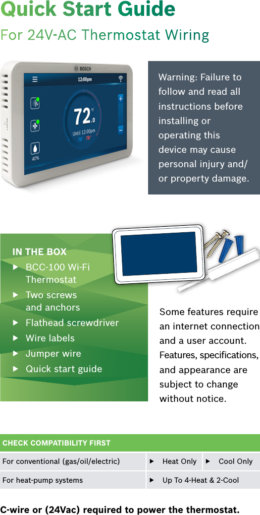 Quick Start GuideFor 24V-AC Thermostat WiringIN THE BOX ▶BCC-100 Wi-Fi Thermostat  ▶Two screws  and anchors ▶Flathead screwdriver ▶Wire labels ▶Jumper wire ▶Quick start guide Warning: Failure to follow and read all instructions before installing or operating this device may cause personal injury and/or property damage.C-wire or (24Vac) required to power the thermostat.Some features require an internet connection and a user account. Features, speciﬁcations, and appearance are subject to change without notice.CHECK COMPATIBILITY FIRSTFor conventional (gas/oil/electric)  ▶Heat Only   ▶Cool OnlyFor heat-pump systems  ▶Up To 4-Heat &amp; 2-Cool