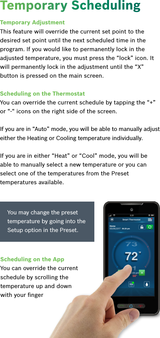 Temporary AdjustmentThis feature will override the current set point to the desired set point until the next scheduled time in the program. If you would like to permanently lock in the adjusted temperature, you must press the “lock” icon. It will permanently lock in the adjustment until the “X” button is pressed on the main screen.Scheduling on the ThermostatYou can override the current schedule by tapping the “+” or “-“ icons on the right side of the screen.If you are in “Auto” mode, you will be able to manually adjust either the Heating or Cooling temperature individually. If you are in either “Heat” or “Cool” mode, you will be able to manually select a new temperature or you can select one of the temperatures from the Preset temperatures available.Temporary SchedulingYou may change the preset temperature by going into the Setup option in the Preset.Scheduling on the AppYou can override the current schedule by scrolling the temperature up and down  with your ﬁnger 