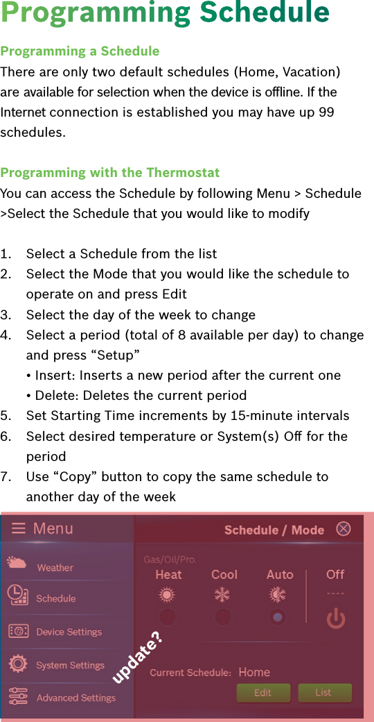 Programming a ScheduleThere are only two default schedules (Home, Vacation) are available for selection when the device is oﬄine. If the Internet connection is established you may have up 99 schedules.Programming with the ThermostatYou can access the Schedule by following Menu &gt; Schedule &gt;Select the Schedule that you would like to modify1.  Select a Schedule from the list2.  Select the Mode that you would like the schedule to operate on and press Edit3.  Select the day of the week to change4.  Select a period (total of 8 available per day) to change and press “Setup” • Insert: Inserts a new period after the current one • Delete: Deletes the current period5.  Set Starting Time increments by 15-minute intervals6.  Select desired temperature or System(s) Oﬀ for the period7.  Use “Copy” button to copy the same schedule to another day of the weekProgramming Scheduleupdate?