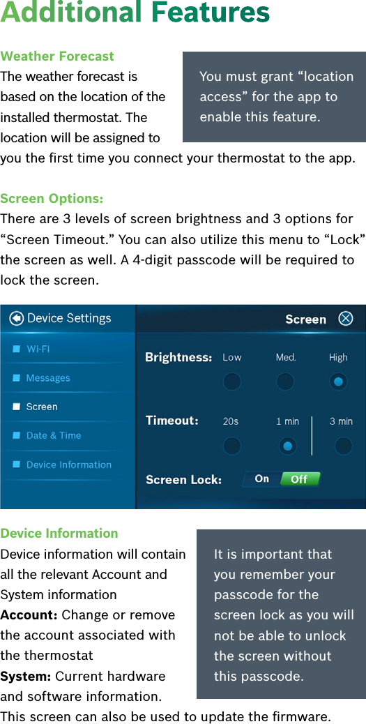 Device Information  Device information will contain all the relevant Account and System informationAccount: Change or remove the account associated with the thermostatSystem: Current hardware  and software information.  This screen can also be used to update the ﬁrmware.It is important that you remember your passcode for the screen lock as you will not be able to unlock the screen without this passcode.Additional FeaturesWeather ForecastThe weather forecast is based on the location of the installed thermostat. The location will be assigned to you the ﬁrst time you connect your thermostat to the app. Screen Options: There are 3 levels of screen brightness and 3 options for “Screen Timeout.” You can also utilize this menu to “Lock” the screen as well. A 4-digit passcode will be required to lock the screen.You must grant “location access” for the app to enable this feature.