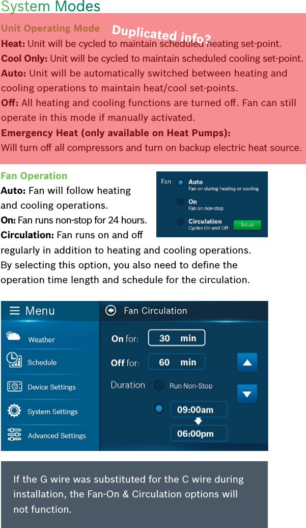 System ModesUnit Operating Mode  Heat: Unit will be cycled to maintain scheduled heating set-point.Cool Only: Unit will be cycled to maintain scheduled cooling set-point.Auto: Unit will be automatically switched between heating and cooling operations to maintain heat/cool set-points.Oﬀ: All heating and cooling functions are turned oﬀ. Fan can still operate in this mode if manually activated.Emergency Heat (only available on Heat Pumps):  Will turn oﬀ all compressors and turn on backup electric heat source.Fan OperationAuto: Fan will follow heating and cooling operations.On: Fan runs non-stop for 24 hours.Circulation: Fan runs on and oﬀ regularly in addition to heating and cooling operations. By selecting this option, you also need to deﬁne the operation time length and schedule for the circulation.If the G wire was substituted for the C wire during installation, the Fan-On &amp; Circulation options will not function.Duplicated info?