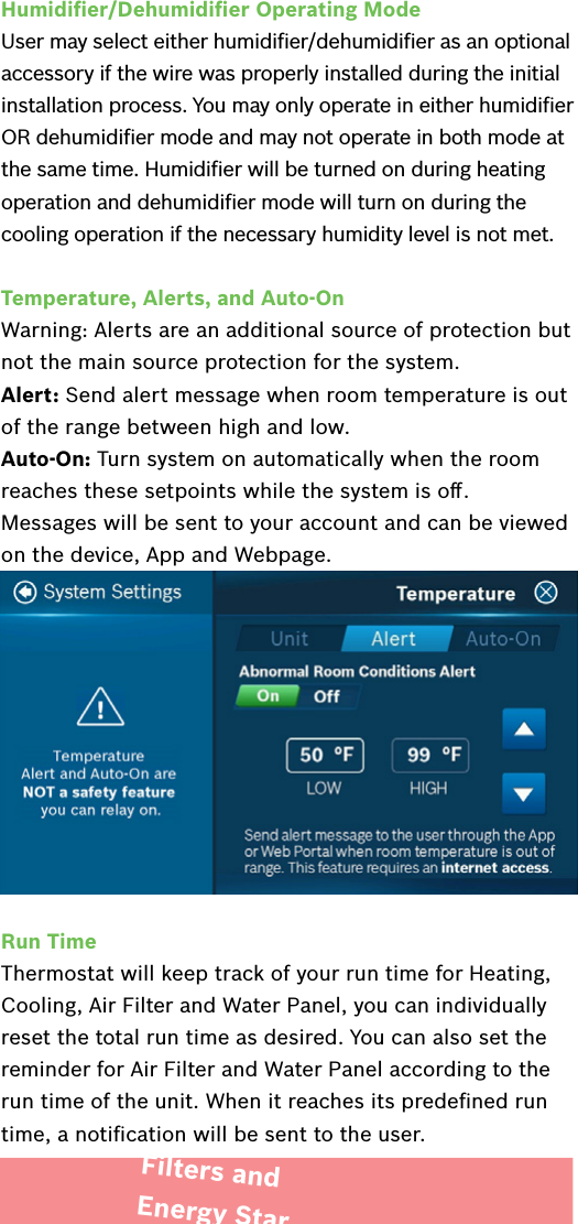 Humidiﬁer/Dehumidiﬁer Operating ModeUser may select either humidiﬁer/dehumidiﬁer as an optional accessory if the wire was properly installed during the initial installation process. You may only operate in either humidiﬁer OR dehumidiﬁer mode and may not operate in both mode at the same time. Humidiﬁer will be turned on during heating operation and dehumidiﬁer mode will turn on during the cooling operation if the necessary humidity level is not met.Temperature, Alerts, and Auto-OnWarning: Alerts are an additional source of protection but not the main source protection for the system.Alert: Send alert message when room temperature is out of the range between high and low.Auto-On: Turn system on automatically when the room reaches these setpoints while the system is oﬀ.Messages will be sent to your account and can be viewed on the device, App and Webpage.Run TimeThermostat will keep track of your run time for Heating, Cooling, Air Filter and Water Panel, you can individually reset the total run time as desired. You can also set the reminder for Air Filter and Water Panel according to the run time of the unit. When it reaches its predeﬁned run time, a notiﬁcation will be sent to the user.Filters and Energy Star