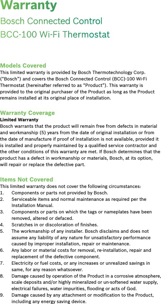 Models CoveredThis limited warranty is provided by Bosch Thermotechnology Corp. (“Bosch”) and covers the Bosch Connected Control (BCC)-100 Wi-Fi Thermostat (hereinafter referred to as “Product”). This warranty is provided to the original purchaser of the Product as long as the Product remains installed at its original place of installation.Warranty CoverageLimited WarrantyBosch warrants that the product will remain free from defects in material and workmanship (5) years from the date of original installation or from the date of manufacture if proof of installation is not available, provided it is installed and properly maintained by a qualiﬁed service contractor and the other conditions of this warranty are met. If Bosch determines that the product has a defect in workmanship or materials, Bosch, at its option, will repair or replace the defective part.Items Not CoveredThis limited warranty does not cover the following circumstances:1.  Components or parts not provided by Bosch.2.  Serviceable items and normal maintenance as required per the Installation Manual.3.  Components or parts on which the tags or nameplates have been removed, altered or defaced.4.  Scratches in or discoloration of ﬁnishes.5.  The workmanship of any installer. Bosch disclaims and does not assume any liability of any nature for unsatisfactory performance caused by improper installation, repair or maintenance.6.  Any labor or material costs for removal, re-installation, repair and replacement of the defective component.7.  Electricity or fuel costs, or any increases or unrealized savings in same, for any reason whatsoever.8.  Damage caused by operation of the Product in a corrosive atmosphere, scale deposits and/or highly mineralized or un-softened water supply, electrical failures, water impurities, ﬂooding or acts of God.9.  Damage caused by any attachment or modiﬁcation to the Product, including any energy saving device.WarrantyBosch Connected Control   BCC-100 Wi-Fi Thermostat