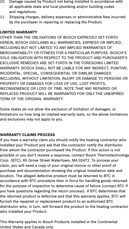 10.  Damage caused by Product not being installed in accordance with  all applicable state and local plumbing and/or building codes  and regulations.11.  Shipping charges, delivery expenses or administrative fees incurred by the purchaser in repairing or replacing the Product. LIMITED WARRANTYOTHER THAN THE OBLIGATIONS OF BOSCH EXPRESSLY SET FORTH HEREIN, BOSCH DISCLAIMS ALL WARRANTIES, EXPRESS OR IMPLIED, INCLUDING BUT NOT LIMITED TO ANY IMPLIED WARRANTIES OF MERCHANTABILITY OR FITNESS FOR A PARTICULAR PURPOSE. BOSCH’S SOLE OBLIGATION WITH RESPECT TO THE PRODUCT AND PURCHASER’S EXCLUSIVE REMEDIES ARE SET FORTH IN THE FOREGOING LIMITED WARRANTY. BOSCH SHALL NOT BE LIABLE FOR ANY INDIRECT, PUNITIVE, INCIDENTAL, SPECIAL, CONSEQUENTIAL OR SIMILAR DAMAGES INCLUDING, WITHOUT LIMITATION, INJURY OR DAMAGE TO PERSONS OR PROPERTY OR DAMAGES FOR LOSS OF USE, LOST PROFITS, INCONVENIENCE OR LOSS OF TIME. NOTE THAT ANY REPAIRED OR REPLACED PRODUCT WILL BE WARRANTED FOR ONLY THE UNEXPIRED TERM OF THE ORIGINAL WARRANTY.Some states do not allow the exclusion of limitation of damages, or limitations on how long an implied warranty lasts, so the above limitations and exclusions may not apply to you.WARRANTY CLAIMS PROCESSIf you have a warranty claim you should notify the heating contractor who installed your Product and ask that the contractor notify the distributor from whom the contractor purchased the Product. If this action is not possible or you don’t receive a response, contact Bosch Thermotechnology Corp. (BTC), 65 Grove Street Watertown, MA 02472. To process your claim, you will need a copy of your original invoice or other proof of purchase and documentation showing the original installation date and location. The alleged defective product must be returned to BTC in accordance with BTC procedure then in force for handling goods returned for the purpose of inspection to determine cause of failure (contact BTC if you have questions regarding the return process). If BTC determines that the returned product is defective and that this warranty applies, BTC will furnish the repaired or replacement product to an authorized BTC distributor who, in turn, will forward the product to the heating contractor who installed your Product.This Warranty applies to Bosch Products installed in the Continental United States and Canada only.