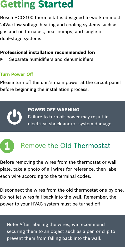 Getting StartedBosch BCC-100 thermostat is designed to work on most 24Vac low voltage heating and cooling systems such as gas and oil furnaces, heat pumps, and single or  dual-stage systems.Professional installation recommended for:  ▶Separate humidiﬁers and dehumidiﬁersTurn Power OﬀPlease turn oﬀ the unit’s main power at the circuit panel before beginning the installation process.POWER OFF WARNING Failure to turn oﬀ power may result in electrical shock and/or system damage.Remove the Old ThermostatBefore removing the wires from the thermostat or wall plate, take a photo of all wires for reference, then label each wire according to the terminal codes.Disconnect the wires from the old thermostat one by one.  Do not let wires fall back into the wall. Remember, the power to your HVAC system must be turned oﬀ.1Note: After labeling the wires, we recommend securing them to an object such as a pen or clip to prevent them from falling back into the wall.