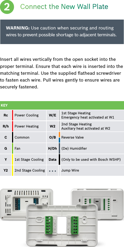 Connect the New Wall PlateInsert all wires vertically from the open socket into the proper terminal. Ensure that each wire is inserted into the matching terminal. Use the supplied ﬂathead screwdriver to fasten each wire. Pull wires gently to ensure wires are securely fastened.2WARNING: Use caution when securing and routing wires to prevent possible shortage to adjacent terminals.KEYRc Power Cooling W/E 1st Stage Heating  Emergency heat activated at W1R/h  Power Heating W2 2nd Stage Heating Auxiliary heat activated at W2C  Common O/B  Reverse ValveG Fan H/Dh  (De) HumidiﬁerY1st Stage Cooling Data  (Only to be used with Bosch WSHP)Y2  2nd Stage Cooling Jump Wire