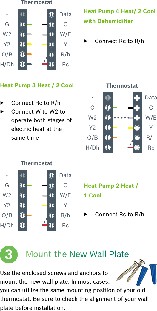 Heat Pump 4 Heat/ 2 Cool with Dehumidiﬁer  ▶Connect Rc to R/h-GW2Y2O/BH/DhDataCW/EYR/hRcThermostatHeat Pump 3 Heat / 2 Cool  ▶Connect Rc to R/h ▶Connect W to W2 to operate both stages of electric heat at the same time-GW2Y2O/BH/DhDataCW/EYR/hRcThermostatHeat Pump 2 Heat / 1 Cool  ▶Connect Rc to R/h-GW2Y2O/BH/DhDataCW/EYR/hRcThermostatMount the New Wall PlateUse the enclosed screws and anchors to mount the new wall plate. In most cases, you can utilize the same mounting position of your old thermostat. Be sure to check the alignment of your wall plate before installation.3