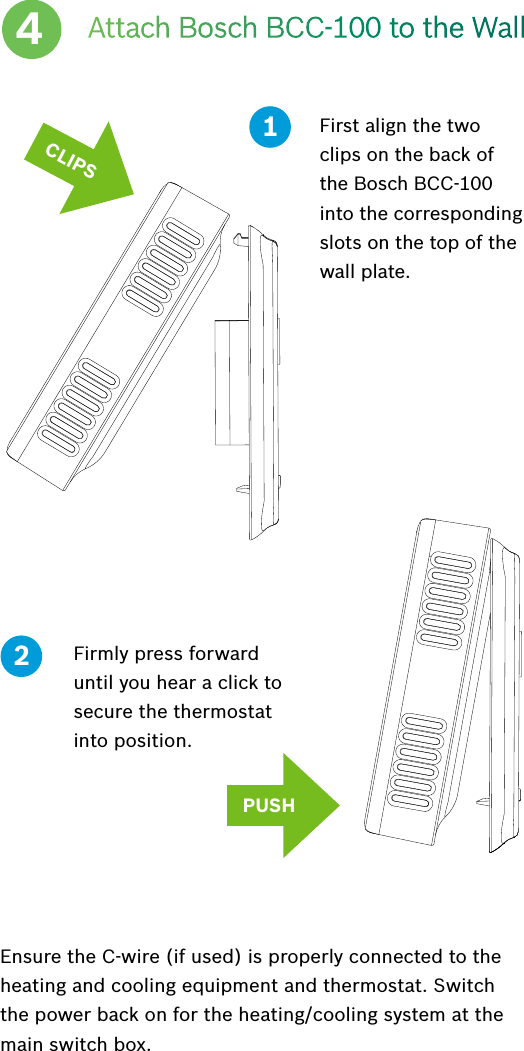 Attach Bosch BCC-100 to the WallFirst align the two clips on the back of the Bosch BCC-100 into the corresponding slots on the top of the wall plate.4Firmly press forward until you hear a click to secure the thermostat into position.12PUSHCLIPSEnsure the C-wire (if used) is properly connected to the heating and cooling equipment and thermostat. Switch the power back on for the heating/cooling system at the main switch box.