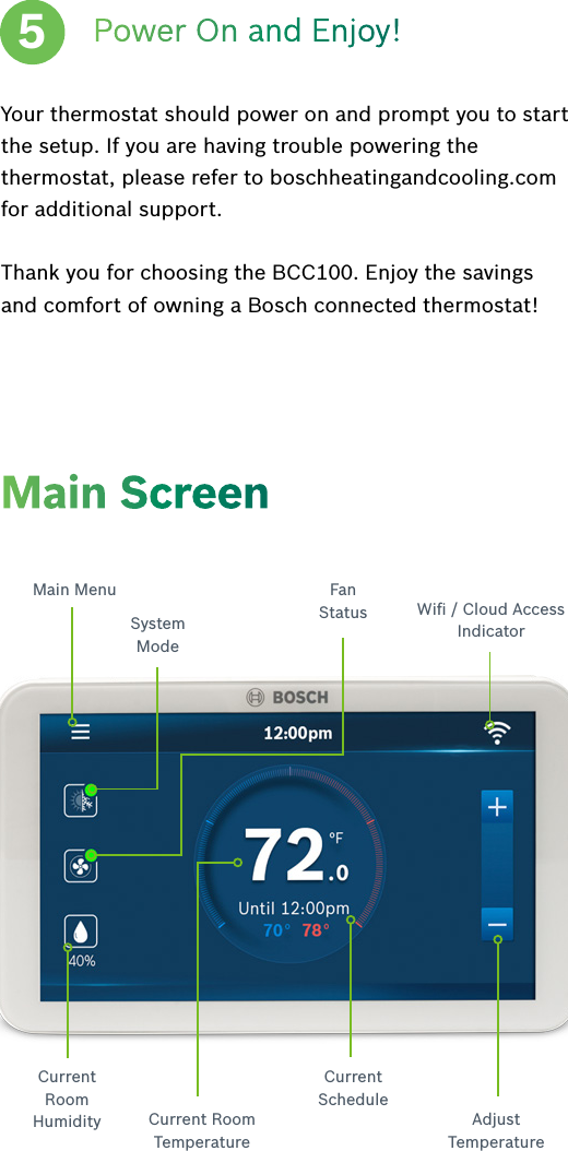 Your thermostat should power on and prompt you to start the setup. If you are having trouble powering the thermostat, please refer to boschheatingandcooling.com for additional support.Thank you for choosing the BCC100. Enjoy the savings and comfort of owning a Bosch connected thermostat!Main ScreenSystemModeMain Menu FanStatus Wiﬁ / Cloud Access IndicatorCurrent Room Humidity Current Room TemperatureCurrentScheduleAdjust   TemperaturePower On and Enjoy!5