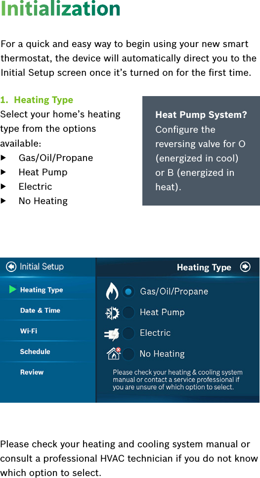 1.  Heating TypeSelect your home’s heating  type from the options  available:   ▶Gas/Oil/Propane ▶Heat Pump ▶Electric ▶No HeatingFor a quick and easy way to begin using your new smart thermostat, the device will automatically direct you to the Initial Setup screen once it’s turned on for the ﬁrst time. Heat Pump System?   Conﬁgure the reversing valve for O (energized in cool) or B (energized in heat).Please check your heating and cooling system manual or consult a professional HVAC technician if you do not know which option to select.Initialization