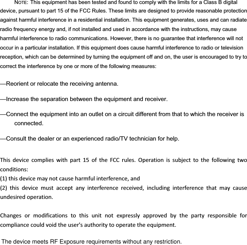 NOTE: This equipment has been tested and found to comply with the limits for a Class B digital device, pursuant to part 15 of the FCC Rules. These limits are designed to provide reasonable protection against harmful interference in a residential installation. This equipment generates, uses and can radiate radio frequency energy and, if not installed and used in accordance with the instructions, may cause harmful interference to radio communications. However, there is no guarantee that interference will not occur in a particular installation. If this equipment does cause harmful interference to radio or television reception, which can be determined by turning the equipment off and on, the user is encouraged to try to correct the interference by one or more of the following measures: —Reorient or relocate the receiving antenna. —Increase the separation between the equipment and receiver. —Connect the equipment into an outlet on a circuit different from that to which the receiver is connected. —Consult the dealer or an experienced radio/TV technician for help. Thisdevicecomplieswithpart15oftheFCCrules.Operationissubjecttothefollowingtwoconditions:(1)thisdevicemaynotcauseharmfulinterference,and(2)thisdevicemustacceptanyinterferencereceived,includinginterferencethatmaycauseundesiredoperation.Changesormodificationstothisunitnotexpresslyapprovedbythepartyresponsibleforcompliancecouldvoidtheuser&apos;sauthoritytooperatetheequipment.The device meets RF Exposure requirements without any restriction.