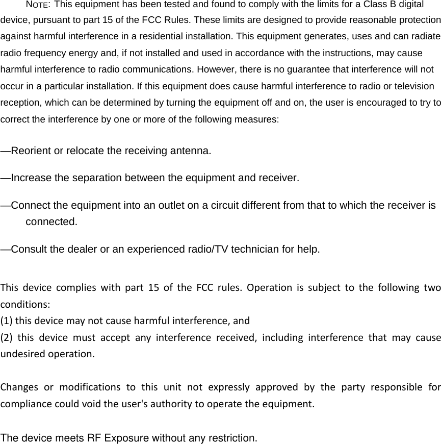 NOTE: This equipment has been tested and found to comply with the limits for a Class B digital device, pursuant to part 15 of the FCC Rules. These limits are designed to provide reasonable protection against harmful interference in a residential installation. This equipment generates, uses and can radiate radio frequency energy and, if not installed and used in accordance with the instructions, may cause harmful interference to radio communications. However, there is no guarantee that interference will not occur in a particular installation. If this equipment does cause harmful interference to radio or television reception, which can be determined by turning the equipment off and on, the user is encouraged to try to correct the interference by one or more of the following measures: —Reorient or relocate the receiving antenna. —Increase the separation between the equipment and receiver. —Connect the equipment into an outlet on a circuit different from that to which the receiver is connected. —Consult the dealer or an experienced radio/TV technician for help. Thisdevicecomplieswithpart15oftheFCCrules.Operationissubjecttothefollowingtwoconditions:(1)thisdevicemaynotcauseharmfulinterference,and(2)thisdevicemustacceptanyinterferencereceived,includinginterferencethatmaycauseundesiredoperation.Changesormodificationstothisunitnotexpresslyapprovedbythepartyresponsibleforcompliancecouldvoidtheuser&apos;sauthoritytooperatetheequipment.The device meets RF Exposure without any restriction.
