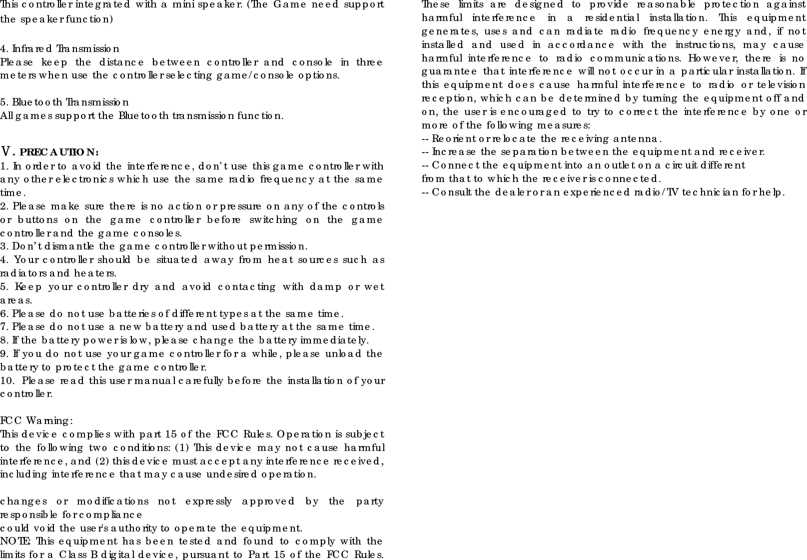 This controller integrated with a mini speaker. (The Game need support the speaker function)  4. Infrared Transmission Please keep the distance between controller and console in three meters when use the controller selecting game/console options.    5. Bluetooth Transmission All games support the Bluetooth transmission function.   Ⅴ. PRECAUTION: 1. In order to avoid the interference, don’t use this game controller with any other electronics which use the same radio frequency at the same time. 2. Please make sure there is no action or pressure on any of the controls or buttons on the game controller before switching on the game controller and the game consoles. 3. Don’t dismantle the game controller without permission. 4. Your controller should be situated away from heat sources such as radiators and heaters. 5. Keep your controller dry and avoid contacting with damp or wet areas. 6. Please do not use batteries of different types at the same time.   7. Please do not use a new battery and used battery at the same time. 8. If the battery power is low, please change the battery immediately. 9. If you do not use your game controller for a while, please unload the battery to protect the game controller. 10.  Please read this user manual carefully before the installation of your controller.  FCC Warning: This device complies with part 15 of the FCC Rules. Operation is subject to the following two conditions: (1) This device may not cause harmful interference, and (2) this device must accept any interference received, including interference that may cause undesired operation.  changes or modifications not expressly approved by the party responsible for compliance could void the user&apos;s authority to operate the equipment. NOTE: This equipment has been tested and found to comply with the limits for a Class B digital device, pursuant to Part 15 of the FCC Rules. These limits are designed to provide reasonable protection against harmful interference in a residential installation. This equipment generates, uses and can radiate radio frequency energy and, if not installed and used in accordance with the instructions, may cause harmful interference to radio communications. However, there is no guarantee that interference will not occur in a particular installation. If this equipment does cause harmful interference to radio or television reception, which can be determined by turning the equipment off and on, the user is encouraged to try to correct the interference by one or more of the following measures: -- Reorient or relocate the receiving antenna. -- Increase the separation between the equipment and receiver. -- Connect the equipment into an outlet on a circuit different from that to which the receiver is connected. -- Consult the dealer or an experienced radio/TV technician for help.  