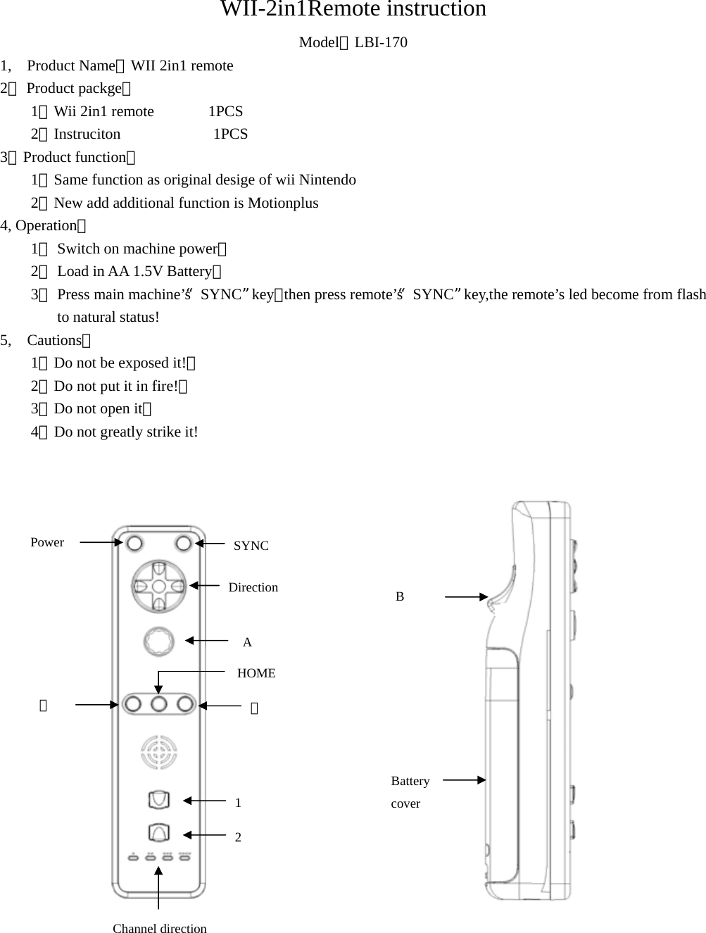 WII-2in1Remote instruction Model：LBI-170 1,  Product Name：WII 2in1 remote 2， Product packge： 1．Wii 2in1 remote       1PCS 2．Instruciton            1PCS 3，Product function： 1．Same function as original desige of wii Nintendo 2．New add additional function is Motionplus 4, Operation： 1． Switch on machine power； 2． Load in AA 1.5V Battery； 3． Press main machine’s“SYNC”key，then press remote’s“SYNC”key,the remote’s led become from flash to natural status! 5,  Cautions： 1．Do not be exposed it!； 2．Do not put it in fire!； 3．Do not open it； 4．Do not greatly strike it!                                              SYNC DirectionA 十 一 HOME Power 1 2 Channel direction  BBattery cover 