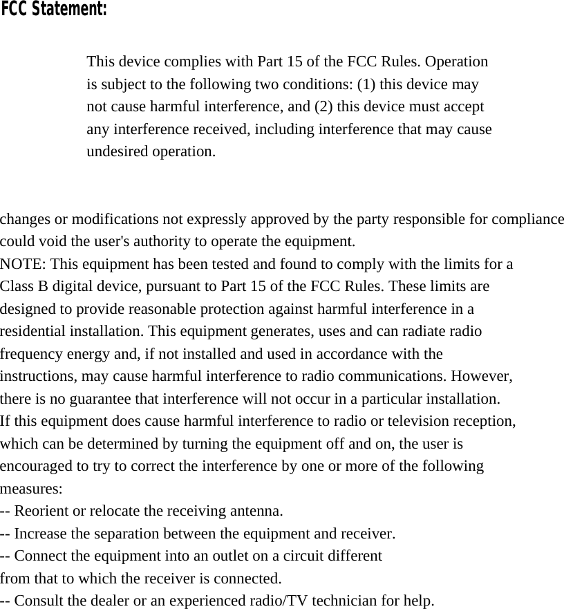    This device complies with Part 15 of the FCC Rules. Operation is subject to the following two conditions: (1) this device may not cause harmful interference, and (2) this device must accept any interference received, including interference that may cause undesired operation.   changes or modifications not expressly approved by the party responsible for compliance could void the user&apos;s authority to operate the equipment. NOTE: This equipment has been tested and found to comply with the limits for a Class B digital device, pursuant to Part 15 of the FCC Rules. These limits are designed to provide reasonable protection against harmful interference in a residential installation. This equipment generates, uses and can radiate radio frequency energy and, if not installed and used in accordance with the instructions, may cause harmful interference to radio communications. However, there is no guarantee that interference will not occur in a particular installation. If this equipment does cause harmful interference to radio or television reception, which can be determined by turning the equipment off and on, the user is encouraged to try to correct the interference by one or more of the following measures: -- Reorient or relocate the receiving antenna. -- Increase the separation between the equipment and receiver. -- Connect the equipment into an outlet on a circuit different from that to which the receiver is connected. -- Consult the dealer or an experienced radio/TV technician for help. FCC Statement: