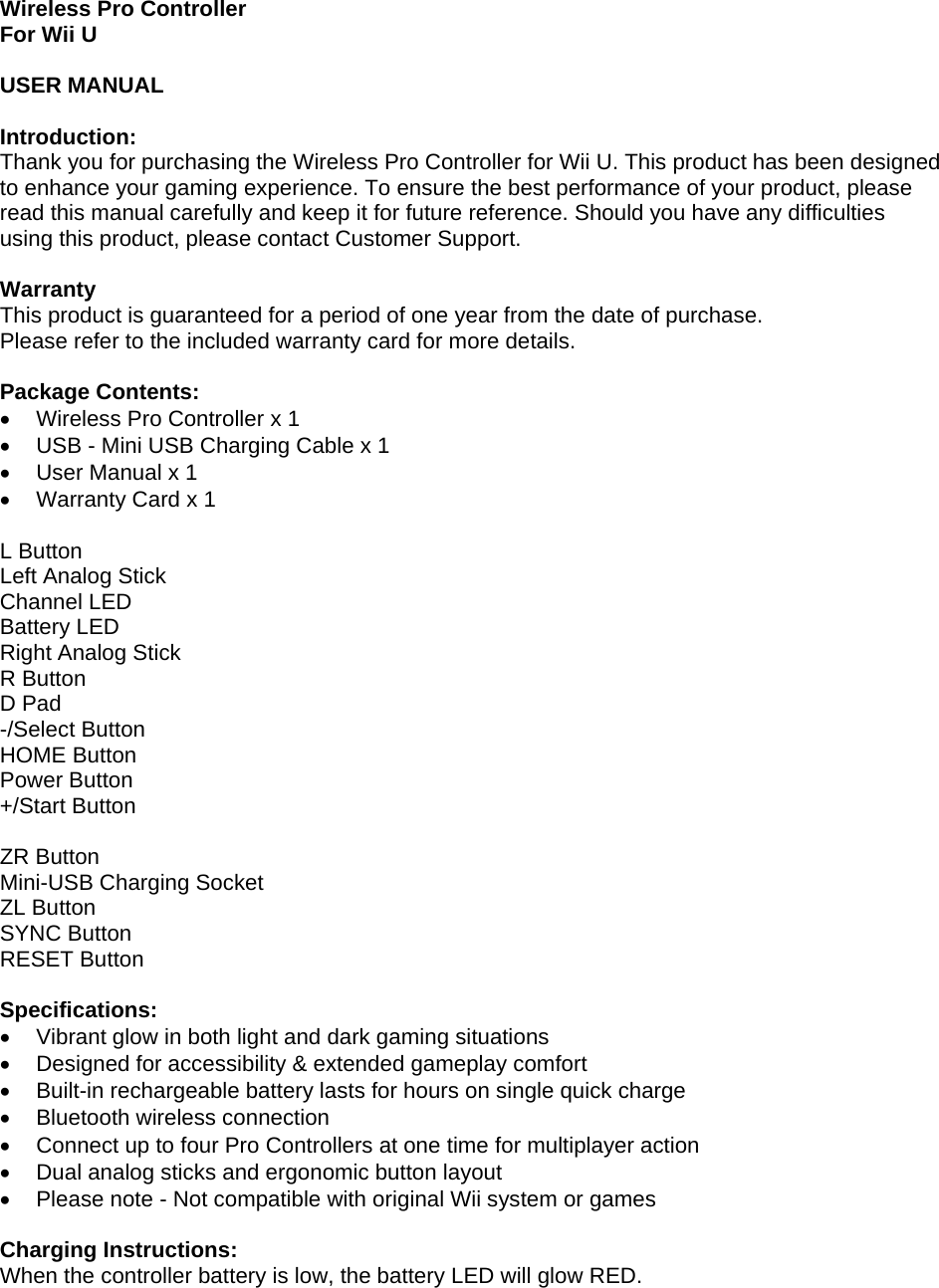 Wireless Pro Controller For Wii U  USER MANUAL  Introduction: Thank you for purchasing the Wireless Pro Controller for Wii U. This product has been designed to enhance your gaming experience. To ensure the best performance of your product, please read this manual carefully and keep it for future reference. Should you have any difficulties using this product, please contact Customer Support.  Warranty This product is guaranteed for a period of one year from the date of purchase.  Please refer to the included warranty card for more details.  Package Contents: •  Wireless Pro Controller x 1 •  USB - Mini USB Charging Cable x 1 •  User Manual x 1 •  Warranty Card x 1  L Button Left Analog Stick Channel LED Battery LED Right Analog Stick R Button D Pad -/Select Button HOME Button Power Button +/Start Button  ZR Button Mini-USB Charging Socket ZL Button SYNC Button RESET Button  Specifications: •  Vibrant glow in both light and dark gaming situations •  Designed for accessibility &amp; extended gameplay comfort •  Built-in rechargeable battery lasts for hours on single quick charge • Bluetooth wireless connection •  Connect up to four Pro Controllers at one time for multiplayer action •  Dual analog sticks and ergonomic button layout •  Please note - Not compatible with original Wii system or games  Charging Instructions: When the controller battery is low, the battery LED will glow RED.  
