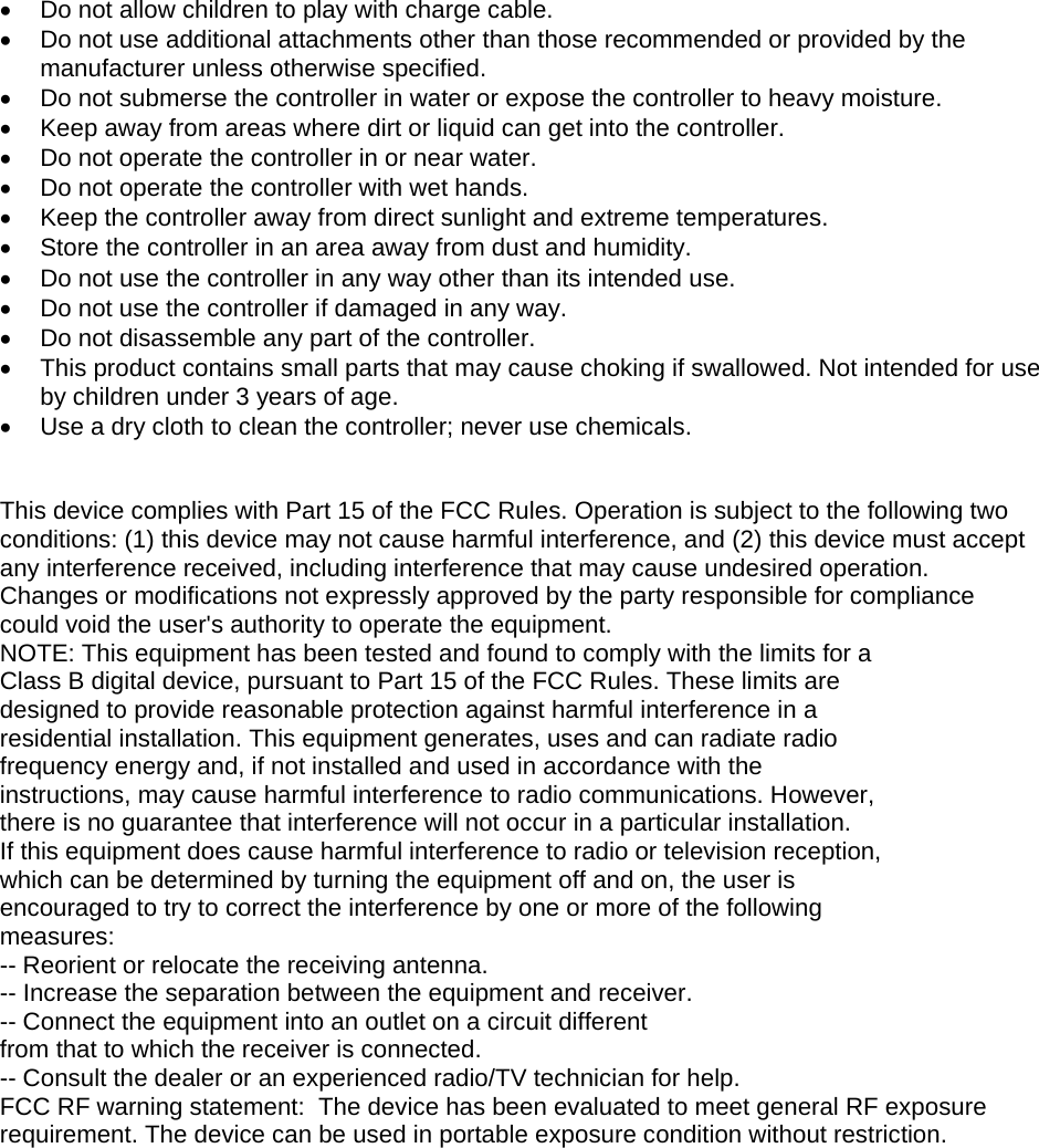 •  Do not allow children to play with charge cable. •  Do not use additional attachments other than those recommended or provided by the manufacturer unless otherwise specified. •  Do not submerse the controller in water or expose the controller to heavy moisture. •  Keep away from areas where dirt or liquid can get into the controller. •  Do not operate the controller in or near water.  •  Do not operate the controller with wet hands. •  Keep the controller away from direct sunlight and extreme temperatures. •  Store the controller in an area away from dust and humidity.  •  Do not use the controller in any way other than its intended use. •  Do not use the controller if damaged in any way. •  Do not disassemble any part of the controller. •  This product contains small parts that may cause choking if swallowed. Not intended for use by children under 3 years of age. •  Use a dry cloth to clean the controller; never use chemicals.   This device complies with Part 15 of the FCC Rules. Operation is subject to the following two conditions: (1) this device may not cause harmful interference, and (2) this device must accept any interference received, including interference that may cause undesired operation. Changes or modifications not expressly approved by the party responsible for compliance could void the user&apos;s authority to operate the equipment. NOTE: This equipment has been tested and found to comply with the limits for a Class B digital device, pursuant to Part 15 of the FCC Rules. These limits are designed to provide reasonable protection against harmful interference in a residential installation. This equipment generates, uses and can radiate radio frequency energy and, if not installed and used in accordance with the instructions, may cause harmful interference to radio communications. However, there is no guarantee that interference will not occur in a particular installation. If this equipment does cause harmful interference to radio or television reception, which can be determined by turning the equipment off and on, the user is encouraged to try to correct the interference by one or more of the following measures: -- Reorient or relocate the receiving antenna. -- Increase the separation between the equipment and receiver. -- Connect the equipment into an outlet on a circuit different from that to which the receiver is connected. -- Consult the dealer or an experienced radio/TV technician for help. FCC RF warning statement:  The device has been evaluated to meet general RF exposure  requirement. The device can be used in portable exposure condition without restriction.  