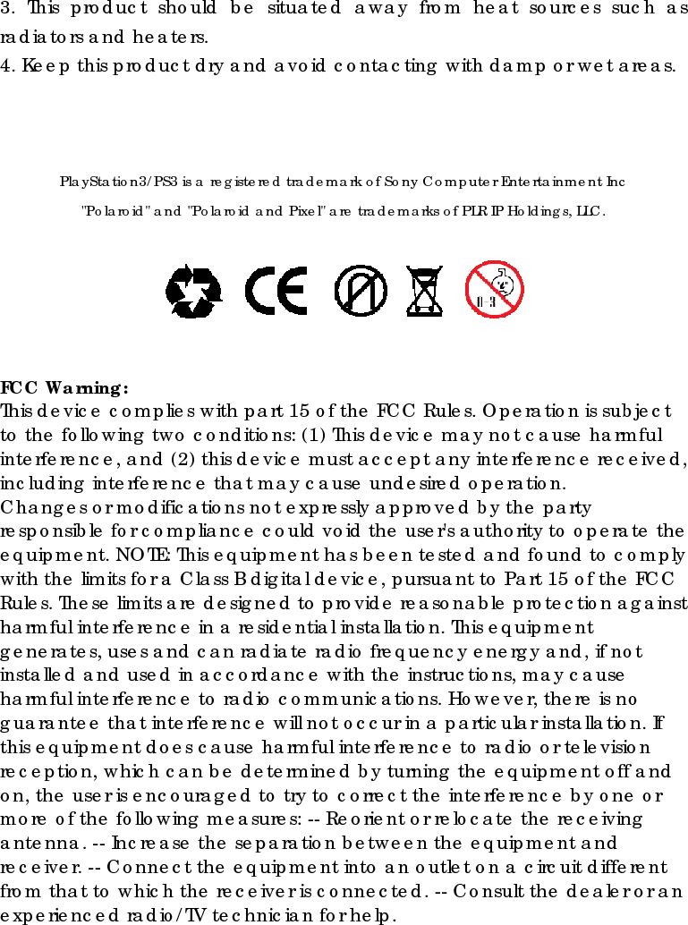3. This product should be situated away from heat sources such as radiators and heaters. 4. Keep this product dry and avoid contacting with damp or wet areas.    PlayStation3/PS3 is a registered trademark of Sony Computer Entertainment Inc &quot;Polaroid&quot; and &quot;Polaroid and Pixel&quot; are trademarks of PLR IP Holdings, LLC.     FCC Warning:   This device complies with part 15 of the FCC Rules. Operation is subject to the following two conditions: (1) This device may not cause harmful interference, and (2) this device must accept any interference received, including interference that may cause undesired operation. Changes or modifications not expressly approved by the party responsible for compliance could void the user&apos;s authority to operate the equipment. NOTE: This equipment has been tested and found to comply with the limits for a Class B digital device, pursuant to Part 15 of the FCC Rules. These limits are designed to provide reasonable protection against harmful interference in a residential installation. This equipment generates, uses and can radiate radio frequency energy and, if not installed and used in accordance with the instructions, may cause harmful interference to radio communications. However, there is no guarantee that interference will not occur in a particular installation. If this equipment does cause harmful interference to radio or television reception, which can be determined by turning the equipment off and on, the user is encouraged to try to correct the interference by one or more of the following measures: -- Reorient or relocate the receiving antenna. -- Increase the separation between the equipment and receiver. -- Connect the equipment into an outlet on a circuit different from that to which the receiver is connected. -- Consult the dealer or an experienced radio/TV technician for help.  