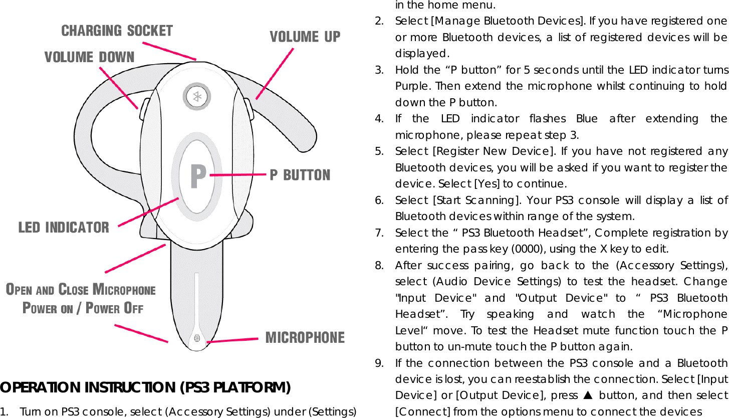  OPERATION INSTRUCTION (PS3 PLATFORM) 1.  Turn on PS3 console, select (Accessory Settings) under (Settings) in the home menu. 2.  Select [Manage Bluetooth Devices]. If you have registered one or more Bluetooth devices, a list of registered devices will be displayed. 3.  Hold the “P button” for 5 seconds until the LED indicator turns Purple. Then extend the microphone whilst continuing to hold down the P button. 4. If the LED indicator flashes Blue after extending the microphone, please repeat step 3. 5.  Select [Register New Device]. If you have not registered any Bluetooth devices, you will be asked if you want to register the device. Select [Yes] to continue. 6.  Select [Start Scanning]. Your PS3 console will display a list of Bluetooth devices within range of the system. 7.  Select the “ PS3 Bluetooth Headset”, Complete registration by entering the pass key (0000), using the X key to edit. 8.  After success pairing, go back to the (Accessory Settings), select (Audio Device Settings) to test the headset. Change &quot;Input Device&quot; and &quot;Output Device&quot; to “ PS3 Bluetooth Headset”. Try speaking and watch the “Microphone Level“ move. To test the Headset mute function touch the P button to un-mute touch the P button again.    9.  If the connection between the PS3 console and a Bluetooth device is lost, you can reestablish the connection. Select [Input Device] or [Output Device], press ▲ button, and then select [Connect] from the options menu to connect the devices 