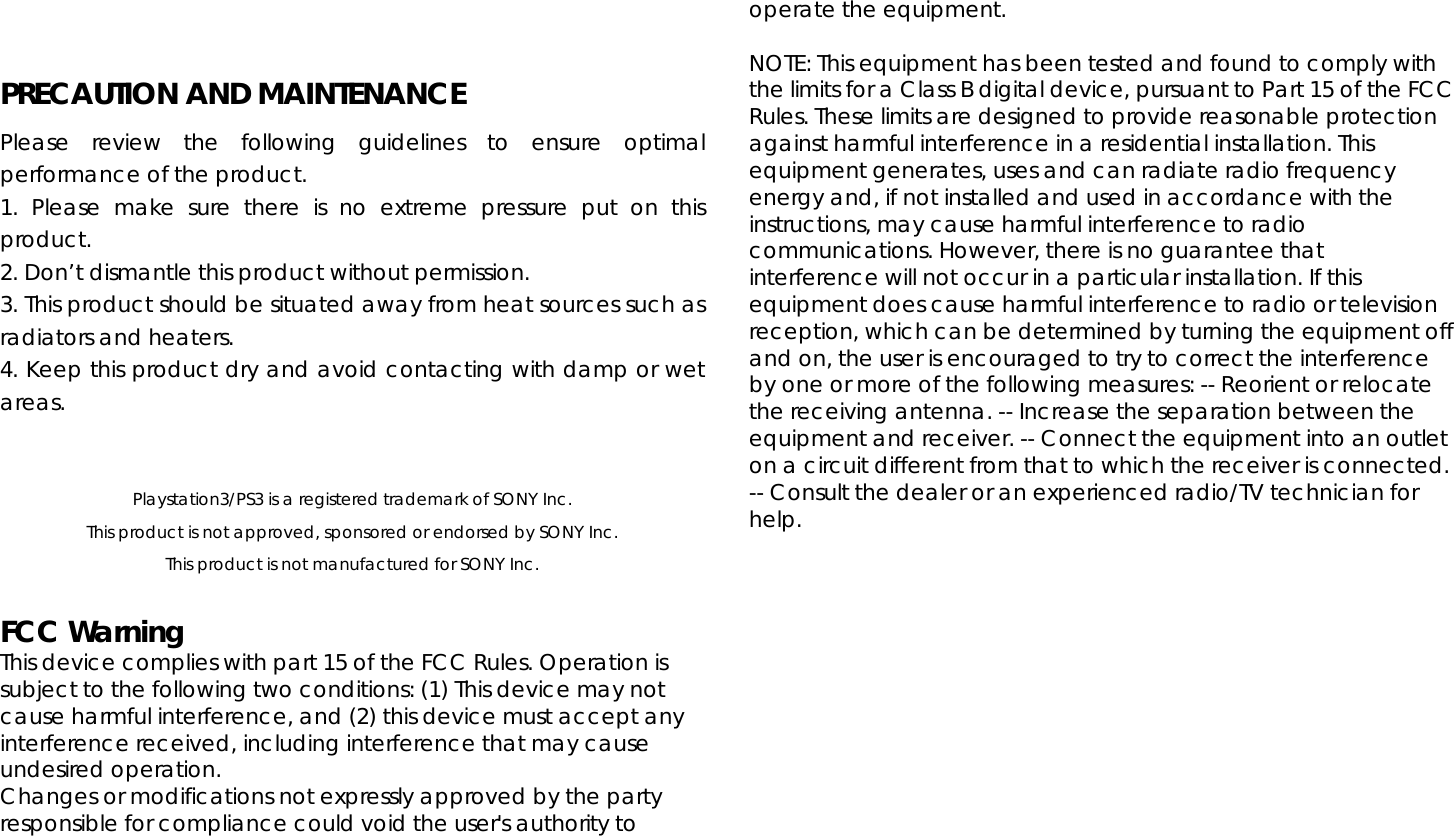   PRECAUTION AND MAINTENANCE Please review the following guidelines to ensure optimal performance of the product. 1. Please make sure there is no extreme pressure put on this product. 2. Don’t dismantle this product without permission. 3. This product should be situated away from heat sources such as radiators and heaters. 4. Keep this product dry and avoid contacting with damp or wet areas.    Playstation3/PS3 is a registered trademark of SONY Inc. This product is not approved, sponsored or endorsed by SONY Inc. This product is not manufactured for SONY Inc.  FCC Warning This device complies with part 15 of the FCC Rules. Operation is subject to the following two conditions: (1) This device may not cause harmful interference, and (2) this device must accept any interference received, including interference that may cause undesired operation. Changes or modifications not expressly approved by the party responsible for compliance could void the user&apos;s authority to operate the equipment.    NOTE: This equipment has been tested and found to comply with the limits for a Class B digital device, pursuant to Part 15 of the FCC Rules. These limits are designed to provide reasonable protection against harmful interference in a residential installation. This equipment generates, uses and can radiate radio frequency energy and, if not installed and used in accordance with the instructions, may cause harmful interference to radio communications. However, there is no guarantee that interference will not occur in a particular installation. If this equipment does cause harmful interference to radio or television reception, which can be determined by turning the equipment off and on, the user is encouraged to try to correct the interference by one or more of the following measures: -- Reorient or relocate the receiving antenna. -- Increase the separation between the equipment and receiver. -- Connect the equipment into an outlet on a circuit different from that to which the receiver is connected. -- Consult the dealer or an experienced radio/TV technician for help.   