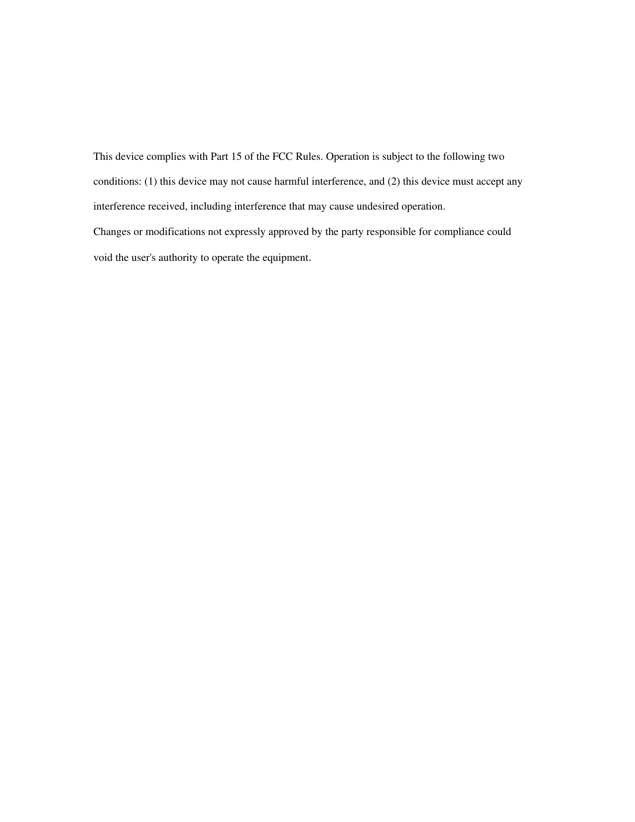        This device complies with Part 15 of the FCC Rules. Operation is subject to the following two  conditions: (1) this device may not cause harmful interference, and (2) this device must accept any  interference received, including interference that may cause undesired operation.  Changes or modifications not expressly approved by the party responsible for compliance could  void the user&apos;s authority to operate the equipment.   