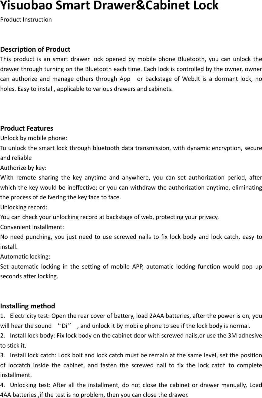 YisuobaoSmartDrawer&amp;CabinetLockProductInstructionDescriptionofProductThis product is an smart drawer lock opened by mobile phone Bluetooth, you can unlock thedrawerthroughturningontheBluetootheachtime.Eachlockiscontrolledbytheowner,ownercan authorize and manage others through App  or backstage of Web.It is a dormant lock, noholes.Easytoinstall,applicabletovariousdrawersandcabinets.ProductFeaturesUnlockbymobilephone:Tounlockthesmartlockthroughbluetoothdatatransmission,withdynamicencryption,secureandreliableAuthorizebykey:With remote sharing the key anytime and anywhere, you can set authorization period, afterwhichthekeywouldbeineffective;oryoucanwithdrawtheauthorizationanytime,eliminatingtheprocessofdeliveringthekeyfacetoface.Unlockingrecord:Youcancheckyourunlockingrecordatbackstageofweb,protectingyourprivacy.Convenientinstallment:No need punching, you just need to use screwed nails to fix lock body and lock catch, easy toinstall.Automaticlocking:Set automatic locking in the setting of mobile APP, automatic locking function would pop upsecondsafterlocking.Installingmethod1. Electricitytest:Opentherearcoverofbattery,load2AAAbatteries,afterthepowerison,youwillhearthesound &ldquo;Di&rdquo; ,andunlockitbymobilephonetoseeifthelockbodyisnormal.2. Installlockbody:Fixlockbodyonthecabinetdoorwithscrewednails,orusethe3Madhesivetostickit.3. Installlockcatch:Lockboltandlockcatchmustberemainatthesamelevel,setthepositionofloccatchinsidethecabinet,andfastenthescrewednailtofix the lock catch to completeinstallment.4. Unlocking test: After all theinstallment, donotclose the cabinet ordrawer manually,Load4AAbatteries,ifthetestisnoproblem,thenyoucanclosethedrawer.