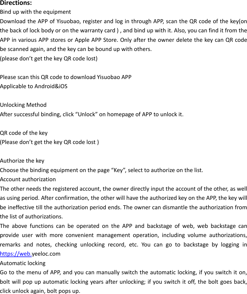 Directions:BindupwiththeequipmentDownloadtheAPPofYisuobao,registerandloginthroughAPP,scantheQRcodeofthekey(onthebackoflockbodyoronthewarrantycard),andbindupwithit.Also,youcanfinditfromtheAPPinvariousAPPstoresorAppleAPPStore.OnlyaftertheownerdeletethekeycanQRcodebescannedagain,andthekeycanbeboundupwithothers.(pleasedon&rsquo;tgetthekeyQRcodelost)PleasescanthisQRcodetodownloadYisuobaoAPPApplicabletoAndroid&amp;iOSUnlockingMethodAftersuccessfulbinding,click&ldquo;Unlock&rdquo;onhomepageofAPPtounlockit.QRcodeofthekey(Pleasedon&rsquo;tgetthekeyQRcodelost)AuthorizethekeyChoosethebindingequipmentonthepage&ldquo;Key&rdquo;,selecttoauthorizeonthelist.AccountauthorizationTheotherneedstheregisteredaccount,theownerdirectlyinputtheaccountoftheother,aswellasusingperiod.Afterconfirmation,theotherwillhavetheauthorizedkeyontheAPP,thekeywillbeineffectivetilltheauthorizationperiodends.Theownercandismantletheauthorizationfromthelistofauthorizations.The above functions can be operated on the APP and backstage of web, web backstage canprovide user with more convenient management operation, including volume authorizations,remarks and notes, checking unlocking record, etc. You can go to backstage by logging inhttps://web.yeeloc.comAutomaticlockingGotothemenuofAPP,andyoucanmanuallyswitchtheautomaticlocking,ifyouswitchiton,boltwillpopupautomaticlockingyearsafterunlocking;ifyouswitchitoff,theboltgoesback,clickunlockagain,boltpopsup.