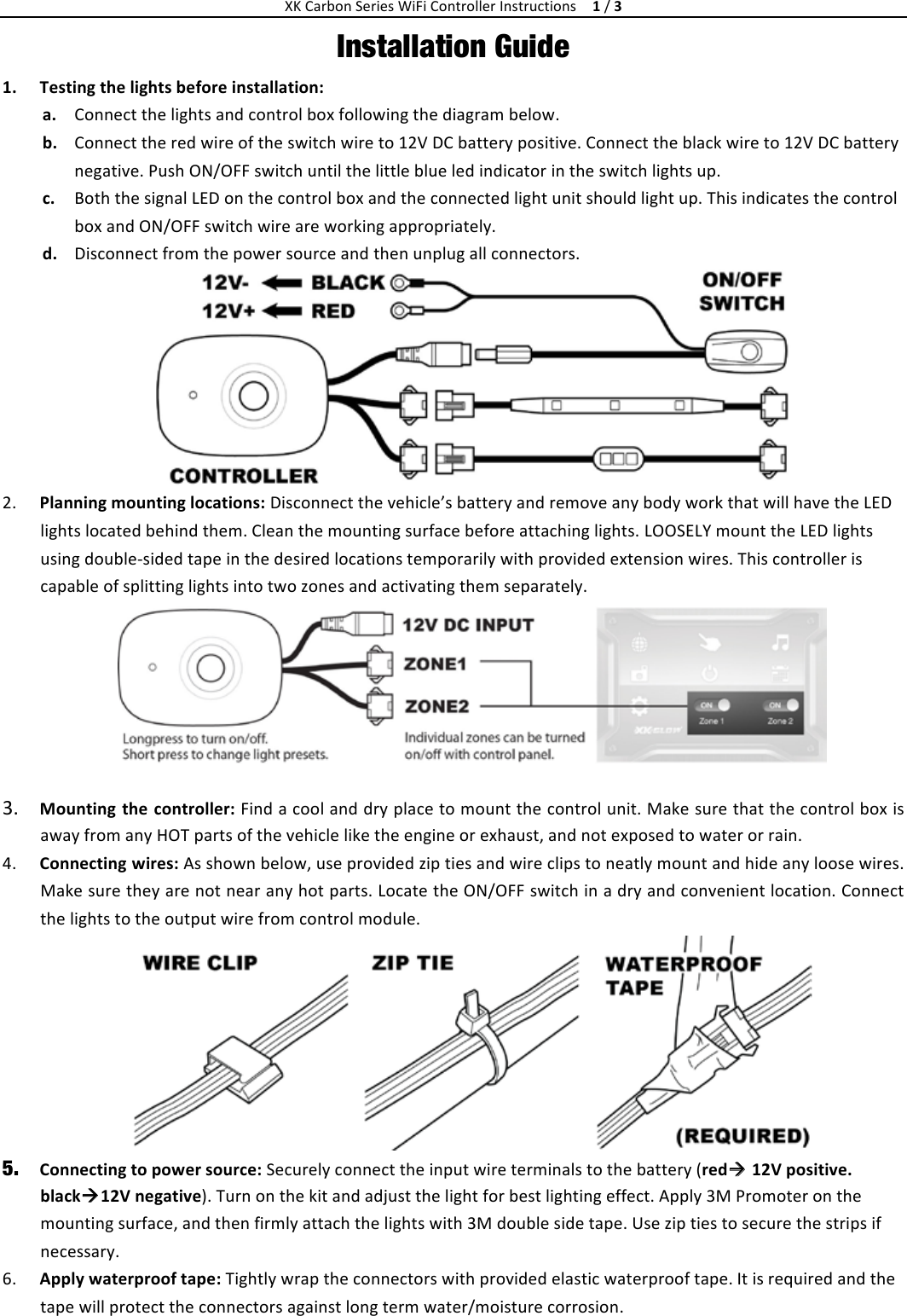 XKCarbonSeriesWiFiControllerInstructions  1/3Installation Guide 1. Testingthelightsbeforeinstallation:a. Connectthelightsandcontrolboxfollowingthediagrambelow.b. Connecttheredwireoftheswitchwireto12VDCbatterypositive.Connecttheblackwireto12VDCbatterynegative.PushON/OFFswitchuntilthelittleblueledindicatorintheswitchlightsup. c. BoththesignalLEDonthecontrolboxandtheconnectedlightunitshouldlightup.ThisindicatesthecontrolboxandON/OFFswitchwireareworkingappropriately. d. Disconnectfromthepowersourceandthenunplugallconnectors.2. Planningmountinglocations:Disconnectthevehicle’sbatteryandremoveanybodyworkthatwillhavetheLEDlightslocatedbehindthem.Cleanthemountingsurfacebeforeattachinglights.LOOSELYmounttheLEDlightsusingdoublesidedtapeinthedesiredlocationstemporarilywithprovidedextensionwires.Thiscontrolleriscapableofsplittinglightsintotwozonesandactivatingthemseparately. 3. Mounting thecontroller:Findacoolanddryplacetomountthecontrolunit.MakesurethatthecontrolboxisawayfromanyHOTpartsofthevehicleliketheengineorexhaust,andnotexposedtowaterorrain. 4. Connectingwires:Asshownbelow,useprovidedziptiesandwireclipstoneatlymountandhideanyloosewires.Makesuretheyarenotnearanyhotparts.LocatetheON/OFFswitchinadryandconvenientlocation.Connectthelightstotheoutputwirefromcontrolmodule. 5. Connectingtopowersource:Securelyconnecttheinputwireterminalstothebattery(red12Vpositive.black12Vnegative).Turnonthekitandadjustthelightforbestlightingeffect.Apply3MPromoteronthemountingsurface,andthenfirmlyattachthelightswith3Mdoublesidetape.Useziptiestosecurethestripsifnecessary. 6. Applywaterprooftape:Tightlywraptheconnectorswithprovidedelasticwaterprooftape.Itisrequiredandthetapewillprotecttheconnectorsagainstlongtermwater/moisturecorrosion.
