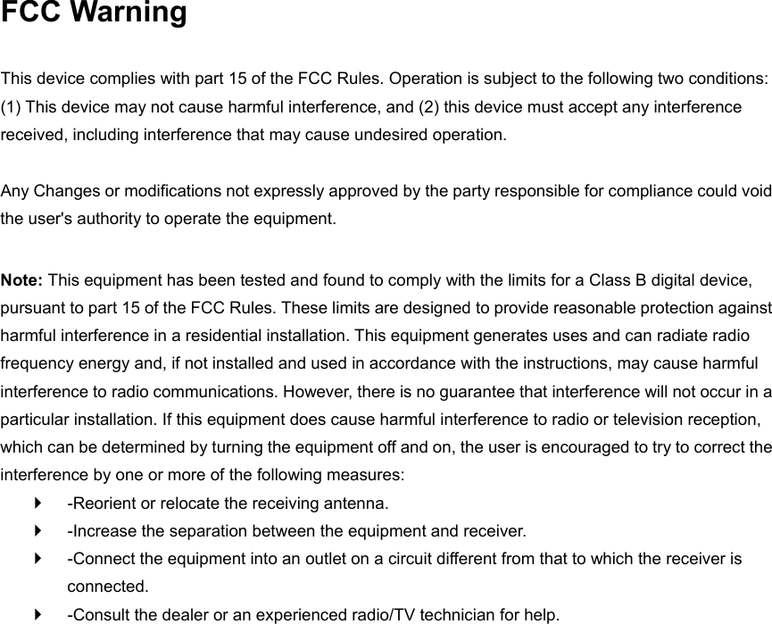 FCC Warning  This device complies with part 15 of the FCC Rules. Operation is subject to the following two conditions: (1) This device may not cause harmful interference, and (2) this device must accept any interference received, including interference that may cause undesired operation.    Any Changes or modifications not expressly approved by the party responsible for compliance could void the user&apos;s authority to operate the equipment.    Note: This equipment has been tested and found to comply with the limits for a Class B digital device, pursuant to part 15 of the FCC Rules. These limits are designed to provide reasonable protection against harmful interference in a residential installation. This equipment generates uses and can radiate radio frequency energy and, if not installed and used in accordance with the instructions, may cause harmful interference to radio communications. However, there is no guarantee that interference will not occur in a particular installation. If this equipment does cause harmful interference to radio or television reception, which can be determined by turning the equipment off and on, the user is encouraged to try to correct the interference by one or more of the following measures:     -Reorient or relocate the receiving antenna.     -Increase the separation between the equipment and receiver.     -Connect the equipment into an outlet on a circuit different from that to which the receiver is connected.     -Consult the dealer or an experienced radio/TV technician for help.    The distance between user and device should be no less than 20cm 