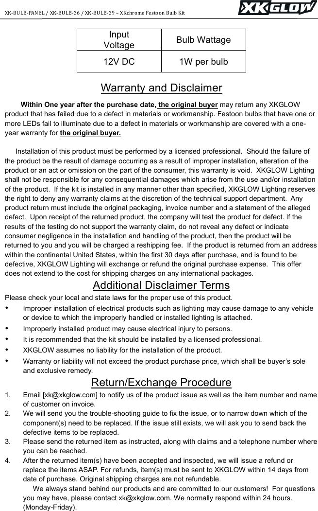 XK-BULB-PANEL+/+XK-BULB-36+/+XK-BULB-39+&ndash;+XKchrome+Festoon+Bulb+Kit+++++++++++++++++++++++++++++++++++++++++++ ++Input Voltage Bulb Wattage 12V DC 1W per bulb  Warranty and Disclaimer Within One year after the purchase date, the original buyer may return any XKGLOW product that has failed due to a defect in materials or workmanship. Festoon bulbs that have one or more LEDs fail to illuminate due to a defect in materials or workmanship are covered with a one-year warranty for the original buyer.  Installation of this product must be performed by a licensed professional.  Should the failure of the product be the result of damage occurring as a result of improper installation, alteration of the product or an act or omission on the part of the consumer, this warranty is void.  XKGLOW Lighting shall not be responsible for any consequential damages which arise from the use and/or installation of the product.  If the kit is installed in any manner other than specified, XKGLOW Lighting reserves the right to deny any warranty claims at the discretion of the technical support department.  Any product return must include the original packaging, invoice number and a statement of the alleged defect.  Upon receipt of the returned product, the company will test the product for defect. If the results of the testing do not support the warranty claim, do not reveal any defect or indicate consumer negligence in the installation and handling of the product, then the product will be returned to you and you will be charged a reshipping fee.  If the product is returned from an address within the continental United States, within the first 30 days after purchase, and is found to be defective, XKGLOW Lighting will exchange or refund the original purchase expense.  This offer does not extend to the cost for shipping charges on any international packages.  Additional Disclaimer Terms Please check your local and state laws for the proper use of this product.  &bull; Improper installation of electrical products such as lighting may cause damage to any vehicle or device to which the improperly handled or installed lighting is attached.  &bull; Improperly installed product may cause electrical injury to persons.  &bull; It is recommended that the kit should be installed by a licensed professional.  &bull; XKGLOW assumes no liability for the installation of the product.  &bull; Warranty or liability will not exceed the product purchase price, which shall be buyer&rsquo;s sole and exclusive remedy. Return/Exchange Procedure 1. Email [xk@xkglow.com] to notify us of the product issue as well as the item number and name of customer on invoice.  2. We will send you the trouble-shooting guide to fix the issue, or to narrow down which of the component(s) need to be replaced. If the issue still exists, we will ask you to send back the defective items to be replaced. 3. Please send the returned item as instructed, along with claims and a telephone number where you can be reached.  4. After the returned item(s) have been accepted and inspected, we will issue a refund or replace the items ASAP. For refunds, item(s) must be sent to XKGLOW within 14 days from date of purchase. Original shipping charges are not refundable.       We always stand behind our products and are committed to our customers!  For questions you may have, please contact xk@xkglow.com. We normally respond within 24 hours. (Monday-Friday).  