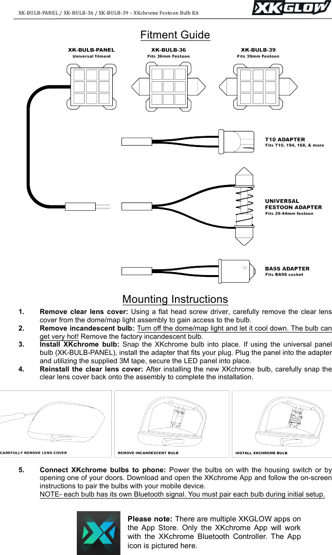 XK-BULB-PANEL+/+XK-BULB-36+/+XK-BULB-39+&ndash;+XKchrome+Festoon+Bulb+Kit+++++++++++++++++++++++++++++++++++++++++++ ++Fitment Guide    Mounting Instructions 1. Remove  clear  lens  cover: Using a  flat head  screw driver,  carefully remove the clear lens cover from the dome/map light assembly to gain access to the bulb. 2. Remove incandescent bulb: Turn off the dome/map light and let it cool down. The bulb can get very hot! Remove the factory incandescent bulb. 3. Install  XKchrome  bulb: Snap  the  XKchrome  bulb  into  place.  If  using  the universal panel bulb (XK-BULB-PANEL), install the adapter that fits your plug. Plug the panel into the adapter and utilizing the supplied 3M tape, secure the LED panel into place. 4. Reinstall  the clear  lens  cover:  After installing the new XKchrome bulb, carefully snap the clear lens cover back onto the assembly to complete the installation.   5. Connect  XKchrome  bulbs  to  phone:  Power  the  bulbs  on  with  the  housing  switch or  by opening one of your doors. Download and open the XKchrome App and follow the on-screen instructions to pair the bulbs with your mobile device.  NOTE- each bulb has its own Bluetooth signal. You must pair each bulb during initial setup.   Please note: There are multiple XKGLOW apps on the  App  Store.  Only  the  XKchrome  App  will  work with  the  XKchrome  Bluetooth  Controller.  The  App icon is pictured here. 