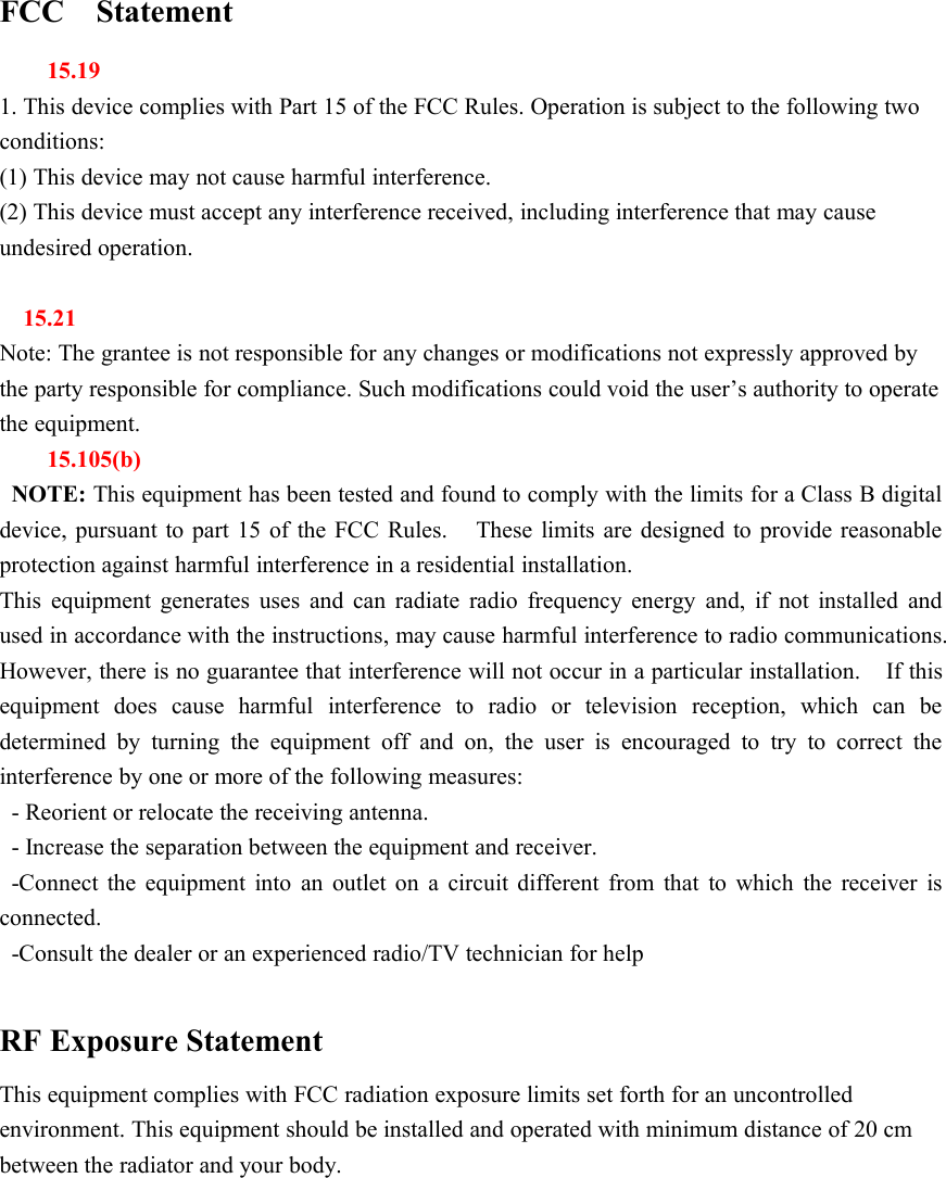 FCC Statement15.191. This device complies with Part 15 of the FCC Rules. Operation is subject to the following twoconditions:(1) This device may not cause harmful interference.(2) This device must accept any interference received, including interference that may causeundesired operation.15.21Note: The grantee is not responsible for any changes or modifications not expressly approved bythe party responsible for compliance. Such modifications could void the user&rsquo;s authority to operatethe equipment.15.105(b)NOTE: This equipment has been tested and found to comply with the limits for a Class B digitaldevice, pursuant to part 15 of the FCC Rules. These limits are designed to provide reasonableprotection against harmful interference in a residential installation.This equipment generates uses and can radiate radio frequency energy and, if not installed andused in accordance with the instructions, may cause harmful interference to radio communications.However, there is no guarantee that interference will not occur in a particular installation. If thisequipment does cause harmful interference to radio or television reception, which can bedetermined by turning the equipment off and on, the user is encouraged to try to correct theinterference by one or more of the following measures:- Reorient or relocate the receiving antenna.- Increase the separation between the equipment and receiver.-Connect the equipment into an outlet on a circuit different from that to which the receiver isconnected.-Consult the dealer or an experienced radio/TV technician for helpRF Exposure StatementThis equipment complies with FCC radiation exposure limits set forth for an uncontrolledenvironment. This equipment should be installed and operated with minimum distance of 20 cmbetween the radiator and your body.